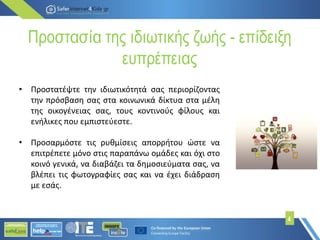 Προστασία της ιδιωτικής ζωής - επίδειξη
ευπρέπειας
• Προστατέψτε την ιδιωτικότητά σας περιορίζοντας
την πρόσβαση σας στα κοινωνικά δίκτυα στα μέλη
της οικογένειας σας, τους κοντινούς φίλους και
ενήλικες που εμπιστεύεστε.
• Προσαρμόστε τις ρυθμίσεις απορρήτου ώστε να
επιτρέπετε μόνο στις παραπάνω ομάδες και όχι στο
κοινό γενικά, να διαβάζει τα δημοσιεύματα σας, να
βλέπει τις φωτογραφίες σας και να έχει διάδραση
με εσάς.
4
 