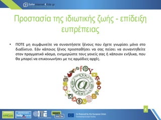Προστασία της ιδιωτικής ζωής - επίδειξη
ευπρέπειας
5
• ΠΟΤΕ μη συμφωνείτε να συναντήσετε ξένους που έχετε γνωρίσει μόνο στο
διαδίκτυο. Εάν κάποιος ξένος προσπαθήσει να σας πείσει να συναντηθείτε
στον πραγματικό κόσμο, ενημερώστε τους γονείς σας ή κάποιον ενήλικα, που
θα μπορεί να επικοινωνήσει με τις αρμόδιες αρχές.
 