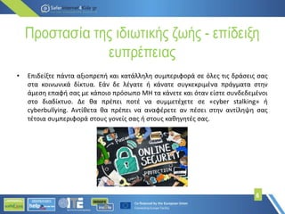 Προστασία της ιδιωτικής ζωής - επίδειξη
ευπρέπειας
• Επιδείξτε πάντα αξιοπρεπή και κατάλληλη συμπεριφορά σε όλες τις δράσεις σας
στα κοινωνικά δίκτυα. Εάν δε λέγατε ή κάνατε συγκεκριμένα πράγματα στην
άμεση επαφή σας με κάποιο πρόσωπο MH τα κάνετε και όταν είστε συνδεδεμένοι
στο διαδίκτυο. Δε θα πρέπει ποτέ να συμμετέχετε σε «cyber stalking» ή
cyberbullying. Αντίθετα θα πρέπει να αναφέρετε αν πέσει στην αντίληψη σας
τέτοια συμπεριφορά στους γονείς σας ή στους καθηγητές σας.
6
 