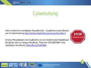 Cyberbullying
Από τη SafeLine κυκλοφορεί Νομοθετικός – Συμβουλευτικός Οδηγός
για το Cyberbullying http://online.fliphtml5.com/muzc/ztcu/#p=1
Επίσης Πληροφορίες και Συμβουλές για τον Διαδικτυακό Εκφοβισμό
θα βρείτε από τη Γραμμή Βοηθείας ‘help-line 210 6007686′ στην
παρακάτω διεύθυνση http://bit.ly/2eWIBXA
8
 