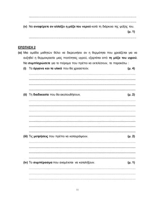 11
................................................................................................................................
................................................................................................................................
(v) Να αναφέρετε αν αλλάζει η μάζα του νερού κατά τη διάρκεια της ψύξης του.
(μ. 1)
................................................................................................................................
ΕΡΩΤΗΣΗ 2
(α) Μια ομάδα μαθητών θέλει να διερευνήσει αν η θερμότητα που χρειάζεται για να
αυξηθεί η θερμοκρασία μιας ποσότητας υγρού, εξαρτάται από τη μάζα του υγρού.
Να συμπληρώσετε για το πείραμα που πρέπει να εκτελέσουν, τα παρακάτω :
(i) Τα όργανα και τα υλικά που θα χρειαστούν. (μ. 4)
……………………………………………………………………………………………
……………………………………………………………………………………………
……………………………………………………………………………………………
……………………………………………………………………………………………
(ii) Τη διαδικασία που θα ακολουθήσουν. (μ. 2)
……………………………………………………………………………………………
……………………………………………………………………………………………
……………………………………………………………………………………………
……………………………………………………………………………………………
……………………………………………………………………………………………
……………………………………………………………………………………………
……………………………………………………………………………………………
(iii) Τις μετρήσεις που πρέπει να καταγράψουν. (μ. 2)
……………………………………………………………………………………………
……………………………………………………………………………………………
……………………………………………………………………………………………
……………………………………………………………………………………………
(iv) Το συμπέρασμα που αναμένεται να καταλήξουν. (μ. 1)
……………………………………………………………………………………………
……………………………………………………………………………………………
……………………………………………………………………………………………
 