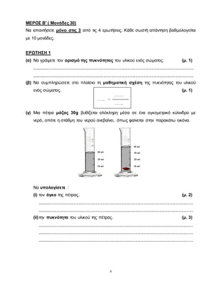 4
ΜΕΡΟΣ Β' ( Μονάδες 30)
Να απαντήσετε μόνο στις 3 από τις 4 ερωτήσεις. Κάθε σωστή απάντηση βαθμολογείται
με 10 μονάδες.
ΕΡΩΤΗΣΗ 1
(α) Να γράψετε τον ορισμό της πυκνότητας του υλικού ενός σώματος. (μ. 1)
......................................................................................................................................
......................................................................................................................................
(β) Να συμπληρώσετε στο πλαίσιο τη μαθηματική σχέση της πυκνότητας του υλικού
ενός σώματος. (μ. 1)
(γ) Μια πέτρα μάζας 30g βυθίζεται ολόκληρη μέσα σε ένα ογκομετρικό κύλινδρο με
νερό, οπότε η στάθμη του νερού ανεβαίνει, όπως φαίνεται στην παρακάτω εικόνα.
Να υπολογίσετε :
(i) τον όγκο της πέτρας. (μ. 2)
.................................................................................................................................
.................................................................................................................................
(ii)την πυκνότητα του υλικού της πέτρας. (μ. 3)
.................................................................................................................................
.................................................................................................................................
.................................................................................................................................
10 ml
20 ml
30 ml
10 ml
20 ml
30 ml
40 ml
………
…….. =
….…..
 