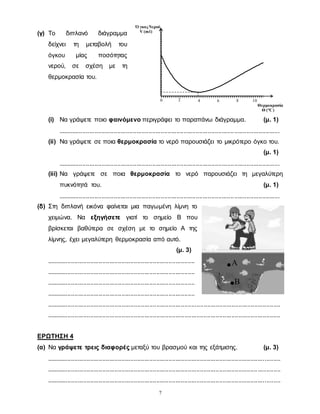 7
(γ) Το διπλανό διάγραμμα
δείχνει τη μεταβολή του
όγκου μίας ποσότητας
νερού, σε σχέση με τη
θερμοκρασία του.
(i) Να γράψετε ποιο φαινόμενο περιγράφει το παραπάνω διάγραμμα. (μ. 1)
...............................................................................................................................
(ii) Να γράψετε σε ποια θερμοκρασία το νερό παρουσιάζει το μικρότερο όγκο του.
(μ. 1)
...............................................................................................................................
(iii) Να γράψετε σε ποια θερμοκρασία το νερό παρουσιάζει τη μεγαλύτερη
πυκνότητά του. (μ. 1)
...............................................................................................................................
(δ) Στη διπλανή εικόνα φαίνεται μια παγωμένη λίμνη το
χειμώνα. Να εξηγήσετε γιατί το σημείο Β που
βρίσκεται βαθύτερα σε σχέση με το σημείο Α της
λίμνης, έχει μεγαλύτερη θερμοκρασία από αυτό.
(μ. 3)
.....................................................................................
.....................................................................................
.....................................................................................
.....................................................................................
......................................................................................................................................
......................................................................................................................................
ΕΡΩΤΗΣΗ 4
(α) Να γράψετε τρεις διαφορές μεταξύ του βρασμού και της εξάτμισης. (μ. 3)
......................................................................................................................................
......................................................................................................................................
......................................................................................................................................
Ό γκοςΝερού
V (ml)
0 42 6 8 10
Θερμοκρασία
Θ (°C)
Α
B
 