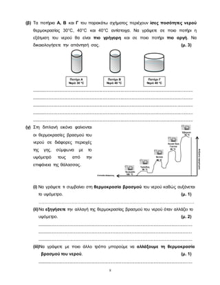 8
Λευκωσία
100 °C
Τρόοδος
95 °C
Νεπάλ
90 °C
Λευκά Όρη
Γαλλία
85 °C
Έβερεστ
70 °C
Αύξησηυψομέτρου
Επίπεδο θάλασσας
(β) Τα ποτήρια Α, Β και Γ του παρακάτω σχήματος περιέχουν ίσες ποσότητες νερού
θερμοκρασίας 30°C, 40°C και 40°C αντίστοιχα. Να γράψετε σε ποιο ποτήρι η
εξάτμιση του νερού θα είναι πιο γρήγορη και σε ποιο ποτήρι πιο αργή. Να
δικαιολογήσετε την απάντησή σας. (μ. 3)
......................................................................................................................................
......................................................................................................................................
......................................................................................................................................
......................................................................................................................................
......................................................................................................................................
(γ) Στη διπλανή εικόνα φαίνονται
οι θερμοκρασίες βρασμού του
νερού σε διάφορες περιοχές
της γης, σύμφωνα με το
υψόμετρό τους από την
επιφάνεια της θάλασσας.
(i) Να γράψετε τι συμβαίνει στη θερμοκρασία βρασμού του νερού καθώς αυξάνεται
το υψόμετρο. (μ. 1)
………………………………………………………………………………………………
(ii)Να εξηγήσετε την αλλαγή της θερμοκρασίας βρασμού του νερού όταν αλλάζει το
υψόμετρο. (μ. 2)
.................................................................................................................................
.................................................................................................................................
.................................................................................................................................
(iii)Να γράψετε με ποιο άλλο τρόπο μπορούμε να αλλάξουμε τη θερμοκρασία
βρασμού του νερού. (μ. 1)
.................................................................................................................................
Ποτήρι Β
Νερό 40 °C
Ποτήρι Γ
Νερό 40 °C
Ποτήρι Α
Νερό 30 °C
 