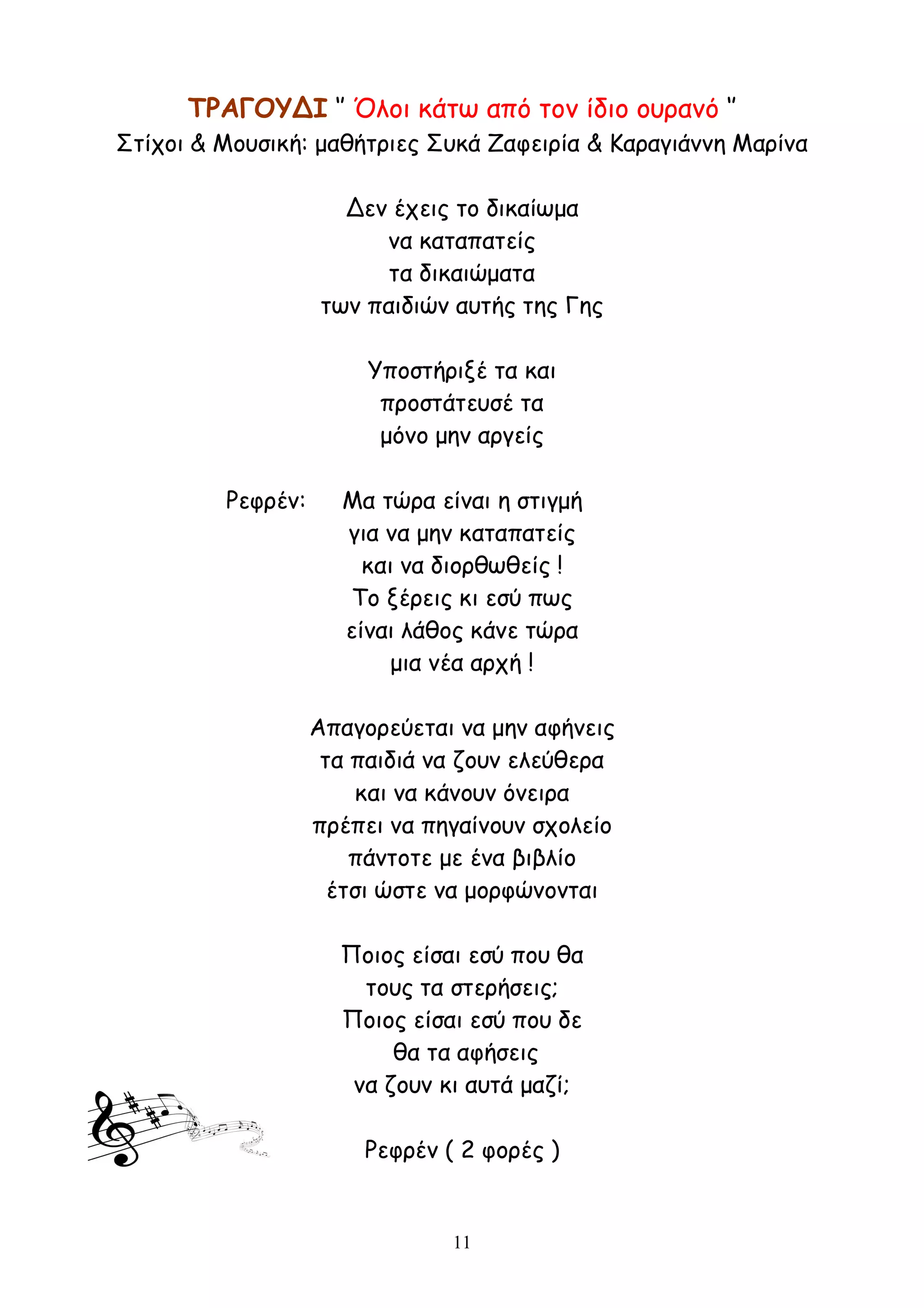 11
ΤΡΑΓΟΥΔΙ ‘’ Όλοι κάτω από τον ίδιο ουρανό ‘’
Στίχοι & Μουσική: μαθήτριες Συκά Ζαφειρία & Καραγιάννη Μαρίνα
Δεν έχεις το δικαίωμα
να καταπατείς
τα δικαιώματα
των παιδιών αυτής της Γης
Υποστήριξέ τα και
προστάτευσέ τα
μόνο μην αργείς
Ρεφρέν: Μα τώρα είναι η στιγμή
για να μην καταπατείς
και να διορθωθείς !
Το ξέρεις κι εσύ πως
είναι λάθος κάνε τώρα
μια νέα αρχή !
Απαγορεύεται να μην αφήνεις
τα παιδιά να ζουν ελεύθερα
και να κάνουν όνειρα
πρέπει να πηγαίνουν σχολείο
πάντοτε με ένα βιβλίο
έτσι ώστε να μορφώνονται
Ποιος είσαι εσύ που θα
τους τα στερήσεις;
Ποιος είσαι εσύ που δε
θα τα αφήσεις
να ζουν κι αυτά μαζί;
Ρεφρέν ( 2 φορές )
 