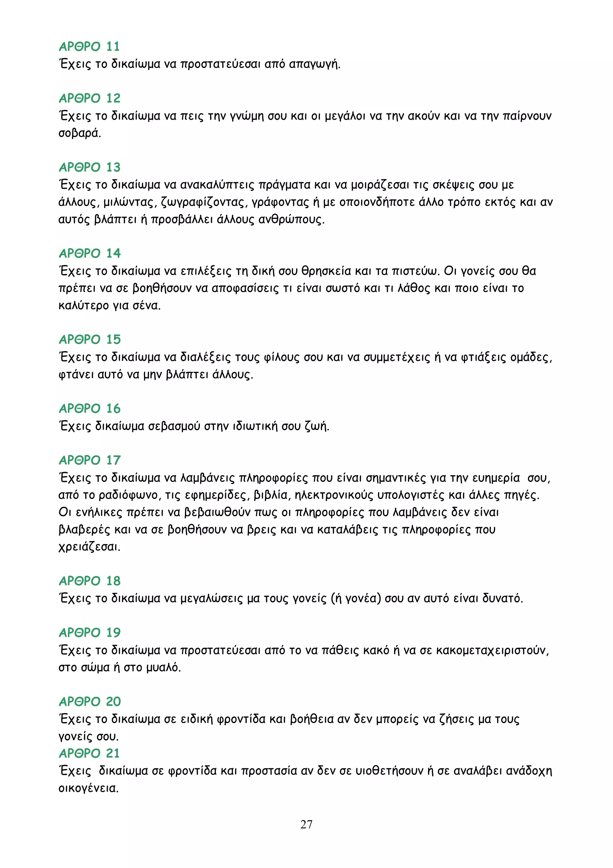 27
ΑΡΘΡΟ 11
Έχεις το δικαίωμα να προστατεύεσαι από απαγωγή.
ΑΡΘΡΟ 12
Έχεις το δικαίωμα να πεις την γνώμη σου και οι μεγάλοι να την ακούν και να την παίρνουν
σοβαρά.
ΑΡΘΡΟ 13
Έχεις το δικαίωμα να ανακαλύπτεις πράγματα και να μοιράζεσαι τις σκέψεις σου με
άλλους, μιλώντας, ζωγραφίζοντας, γράφοντας ή με οποιονδήποτε άλλο τρόπο εκτός και αν
αυτός βλάπτει ή προσβάλλει άλλους ανθρώπους.
ΑΡΘΡΟ 14
Έχεις το δικαίωμα να επιλέξεις τη δική σου θρησκεία και τα πιστεύω. Οι γονείς σου θα
πρέπει να σε βοηθήσουν να αποφασίσεις τι είναι σωστό και τι λάθος και ποιο είναι το
καλύτερο για σένα.
ΑΡΘΡΟ 15
Έχεις το δικαίωμα να διαλέξεις τους φίλους σου και να συμμετέχεις ή να φτιάξεις ομάδες,
φτάνει αυτό να μην βλάπτει άλλους.
ΑΡΘΡΟ 16
Έχεις δικαίωμα σεβασμού στην ιδιωτική σου ζωή.
ΑΡΘΡΟ 17
Έχεις το δικαίωμα να λαμβάνεις πληροφορίες που είναι σημαντικές για την ευημερία σου,
από το ραδιόφωνο, τις εφημερίδες, βιβλία, ηλεκτρονικούς υπολογιστές και άλλες πηγές.
Οι ενήλικες πρέπει να βεβαιωθούν πως οι πληροφορίες που λαμβάνεις δεν είναι
βλαβερές και να σε βοηθήσουν να βρεις και να καταλάβεις τις πληροφορίες που
χρειάζεσαι.
ΑΡΘΡΟ 18
Έχεις το δικαίωμα να μεγαλώσεις μα τους γονείς (ή γονέα) σου αν αυτό είναι δυνατό.
ΑΡΘΡΟ 19
Έχεις το δικαίωμα να προστατεύεσαι από το να πάθεις κακό ή να σε κακομεταχειριστούν,
στο σώμα ή στο μυαλό.
ΑΡΘΡΟ 20
Έχεις το δικαίωμα σε ειδική φροντίδα και βοήθεια αν δεν μπορείς να ζήσεις μα τους
γονείς σου.
ΑΡΘΡΟ 21
Έχεις δικαίωμα σε φροντίδα και προστασία αν δεν σε υιοθετήσουν ή σε αναλάβει ανάδοχη
οικογένεια.
 