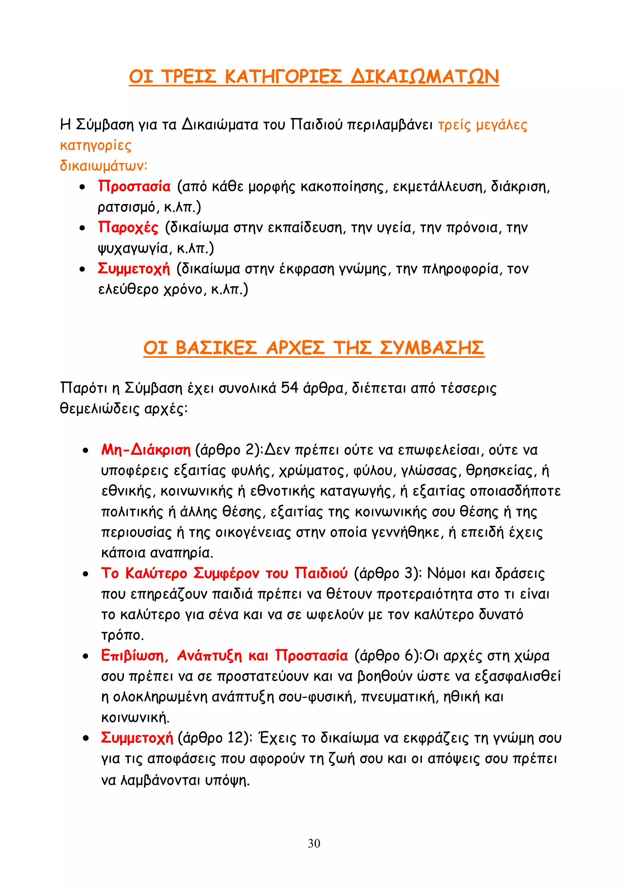 30
ΟΙ ΤΡΕΙΣ ΚΑΤΗΓΟΡΙΕΣ ΔΙΚΑΙΩΜΑΤΩΝ
Η Σύμβαση για τα Δικαιώματα του Παιδιού περιλαμβάνει τρείς μεγάλες
κατηγορίες
δικαιωμάτων:
 Προστασία (από κάθε μορφής κακοποίησης, εκμετάλλευση, διάκριση,
ρατσισμό, κ.λπ.)
 Παροχές (δικαίωμα στην εκπαίδευση, την υγεία, την πρόνοια, την
ψυχαγωγία, κ.λπ.)
 Συμμετοχή (δικαίωμα στην έκφραση γνώμης, την πληροφορία, τον
ελεύθερο χρόνο, κ.λπ.)
ΟΙ ΒΑΣΙΚΕΣ ΑΡΧΕΣ ΤΗΣ ΣΥΜΒΑΣΗΣ
Παρότι η Σύμβαση έχει συνολικά 54 άρθρα, διέπεται από τέσσερις
θεμελιώδεις αρχές:
 Μη-Διάκριση (άρθρο 2):Δεν πρέπει ούτε να επωφελείσαι, ούτε να
υποφέρεις εξαιτίας φυλής, χρώματος, φύλου, γλώσσας, θρησκείας, ή
εθνικής, κοινωνικής ή εθνοτικής καταγωγής, ή εξαιτίας οποιασδήποτε
πολιτικής ή άλλης θέσης, εξαιτίας της κοινωνικής σου θέσης ή της
περιουσίας ή της οικογένειας στην οποία γεννήθηκε, ή επειδή έχεις
κάποια αναπηρία.
 Το Καλύτερο Συμφέρον του Παιδιού (άρθρο 3): Νόμοι και δράσεις
που επηρεάζουν παιδιά πρέπει να θέτουν προτεραιότητα στο τι είναι
το καλύτερο για σένα και να σε ωφελούν με τον καλύτερο δυνατό
τρόπο.
 Επιβίωση, Ανάπτυξη και Προστασία (άρθρο 6):Οι αρχές στη χώρα
σου πρέπει να σε προστατεύουν και να βοηθούν ώστε να εξασφαλισθεί
η ολοκληρωμένη ανάπτυξη σου-φυσική, πνευματική, ηθική και
κοινωνική.
 Συμμετοχή (άρθρο 12): Έχεις το δικαίωμα να εκφράζεις τη γνώμη σου
για τις αποφάσεις που αφορούν τη ζωή σου και οι απόψεις σου πρέπει
να λαμβάνονται υπόψη.
 