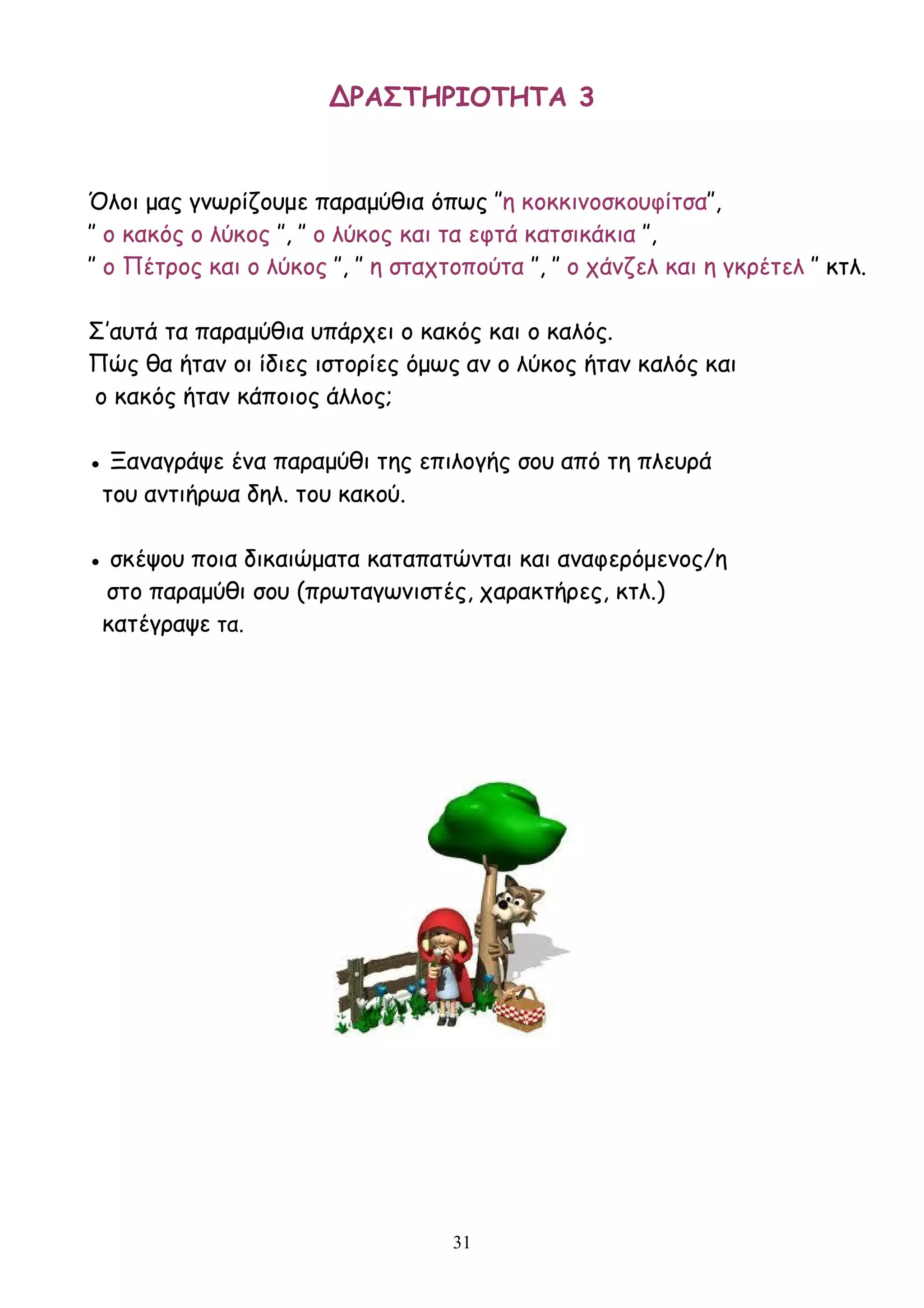 31
ΔΡΑΣΤΗΡΙΟΤΗΤΑ 3
Όλοι μας γνωρίζουμε παραμύθια όπως ″η κοκκινοσκουφίτσα″,
″ ο κακός ο λύκος ″, ″ ο λύκος και τα εφτά κατσικάκια ″,
″ ο Πέτρος και ο λύκος ″, ″ η σταχτοπούτα ″, ″ ο χάνζελ και η γκρέτελ ″ κτλ.
Σ’αυτά τα παραμύθια υπάρχει ο κακός και ο καλός.
Πώς θα ήταν οι ίδιες ιστορίες όμως αν ο λύκος ήταν καλός και
ο κακός ήταν κάποιος άλλος;
● Ξαναγράψε ένα παραμύθι της επιλογής σου από τη πλευρά
του αντιήρωα δηλ. του κακού.
● σκέψου ποια δικαιώματα καταπατώνται και αναφερόμενος/η
στο παραμύθι σου (πρωταγωνιστές, χαρακτήρες, κτλ.)
κατέγραψε τα.
 
