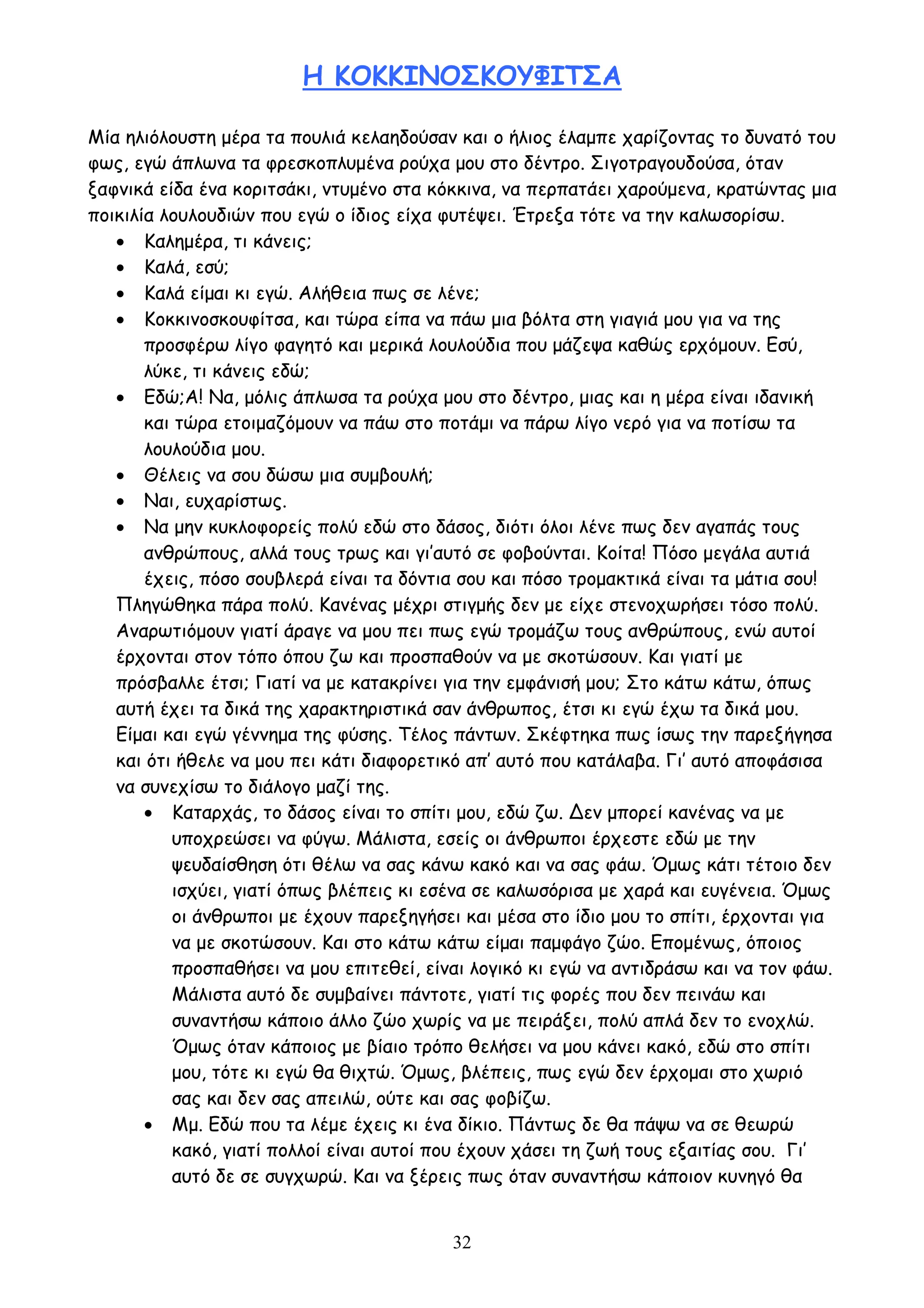 32
Η ΚΟΚΚΙΝΟΣΚΟΥΦΙΤΣΑ
Μία ηλιόλουστη μέρα τα πουλιά κελαηδούσαν και ο ήλιος έλαμπε χαρίζοντας το δυνατό του
φως, εγώ άπλωνα τα φρεσκοπλυμένα ρούχα μου στο δέντρο. Σιγοτραγουδούσα, όταν
ξαφνικά είδα ένα κοριτσάκι, ντυμένο στα κόκκινα, να περπατάει χαρούμενα, κρατώντας μια
ποικιλία λουλουδιών που εγώ ο ίδιος είχα φυτέψει. Έτρεξα τότε να την καλωσορίσω.
 Καλημέρα, τι κάνεις;
 Καλά, εσύ;
 Καλά είμαι κι εγώ. Αλήθεια πως σε λένε;
 Κοκκινοσκουφίτσα, και τώρα είπα να πάω μια βόλτα στη γιαγιά μου για να της
προσφέρω λίγο φαγητό και μερικά λουλούδια που μάζεψα καθώς ερχόμουν. Εσύ,
λύκε, τι κάνεις εδώ;
 Εδώ;Α! Να, μόλις άπλωσα τα ρούχα μου στο δέντρο, μιας και η μέρα είναι ιδανική
και τώρα ετοιμαζόμουν να πάω στο ποτάμι να πάρω λίγο νερό για να ποτίσω τα
λουλούδια μου.
 Θέλεις να σου δώσω μια συμβουλή;
 Ναι, ευχαρίστως.
 Να μην κυκλοφορείς πολύ εδώ στο δάσος, διότι όλοι λένε πως δεν αγαπάς τους
ανθρώπους, αλλά τους τρως και γι’αυτό σε φοβούνται. Κοίτα! Πόσο μεγάλα αυτιά
έχεις, πόσο σουβλερά είναι τα δόντια σου και πόσο τρομακτικά είναι τα μάτια σου!
Πληγώθηκα πάρα πολύ. Κανένας μέχρι στιγμής δεν με είχε στενοχωρήσει τόσο πολύ.
Αναρωτιόμουν γιατί άραγε να μου πει πως εγώ τρομάζω τους ανθρώπους, ενώ αυτοί
έρχονται στον τόπο όπου ζω και προσπαθούν να με σκοτώσουν. Και γιατί με
πρόσβαλλε έτσι; Γιατί να με κατακρίνει για την εμφάνισή μου; Στο κάτω κάτω, όπως
αυτή έχει τα δικά της χαρακτηριστικά σαν άνθρωπος, έτσι κι εγώ έχω τα δικά μου.
Είμαι και εγώ γέννημα της φύσης. Τέλος πάντων. Σκέφτηκα πως ίσως την παρεξήγησα
και ότι ήθελε να μου πει κάτι διαφορετικό απ’ αυτό που κατάλαβα. Γι’ αυτό αποφάσισα
να συνεχίσω το διάλογο μαζί της.
 Καταρχάς, το δάσος είναι το σπίτι μου, εδώ ζω. Δεν μπορεί κανένας να με
υποχρεώσει να φύγω. Μάλιστα, εσείς οι άνθρωποι έρχεστε εδώ με την
ψευδαίσθηση ότι θέλω να σας κάνω κακό και να σας φάω. Όμως κάτι τέτοιο δεν
ισχύει, γιατί όπως βλέπεις κι εσένα σε καλωσόρισα με χαρά και ευγένεια. Όμως
οι άνθρωποι με έχουν παρεξηγήσει και μέσα στο ίδιο μου το σπίτι, έρχονται για
να με σκοτώσουν. Και στο κάτω κάτω είμαι παμφάγο ζώο. Επομένως, όποιος
προσπαθήσει να μου επιτεθεί, είναι λογικό κι εγώ να αντιδράσω και να τον φάω.
Μάλιστα αυτό δε συμβαίνει πάντοτε, γιατί τις φορές που δεν πεινάω και
συναντήσω κάποιο άλλο ζώο χωρίς να με πειράξει, πολύ απλά δεν το ενοχλώ.
Όμως όταν κάποιος με βίαιο τρόπο θελήσει να μου κάνει κακό, εδώ στο σπίτι
μου, τότε κι εγώ θα θιχτώ. Όμως, βλέπεις, πως εγώ δεν έρχομαι στο χωριό
σας και δεν σας απειλώ, ούτε και σας φοβίζω.
 Μμ. Εδώ που τα λέμε έχεις κι ένα δίκιο. Πάντως δε θα πάψω να σε θεωρώ
κακό, γιατί πολλοί είναι αυτοί που έχουν χάσει τη ζωή τους εξαιτίας σου. Γι’
αυτό δε σε συγχωρώ. Και να ξέρεις πως όταν συναντήσω κάποιον κυνηγό θα
 