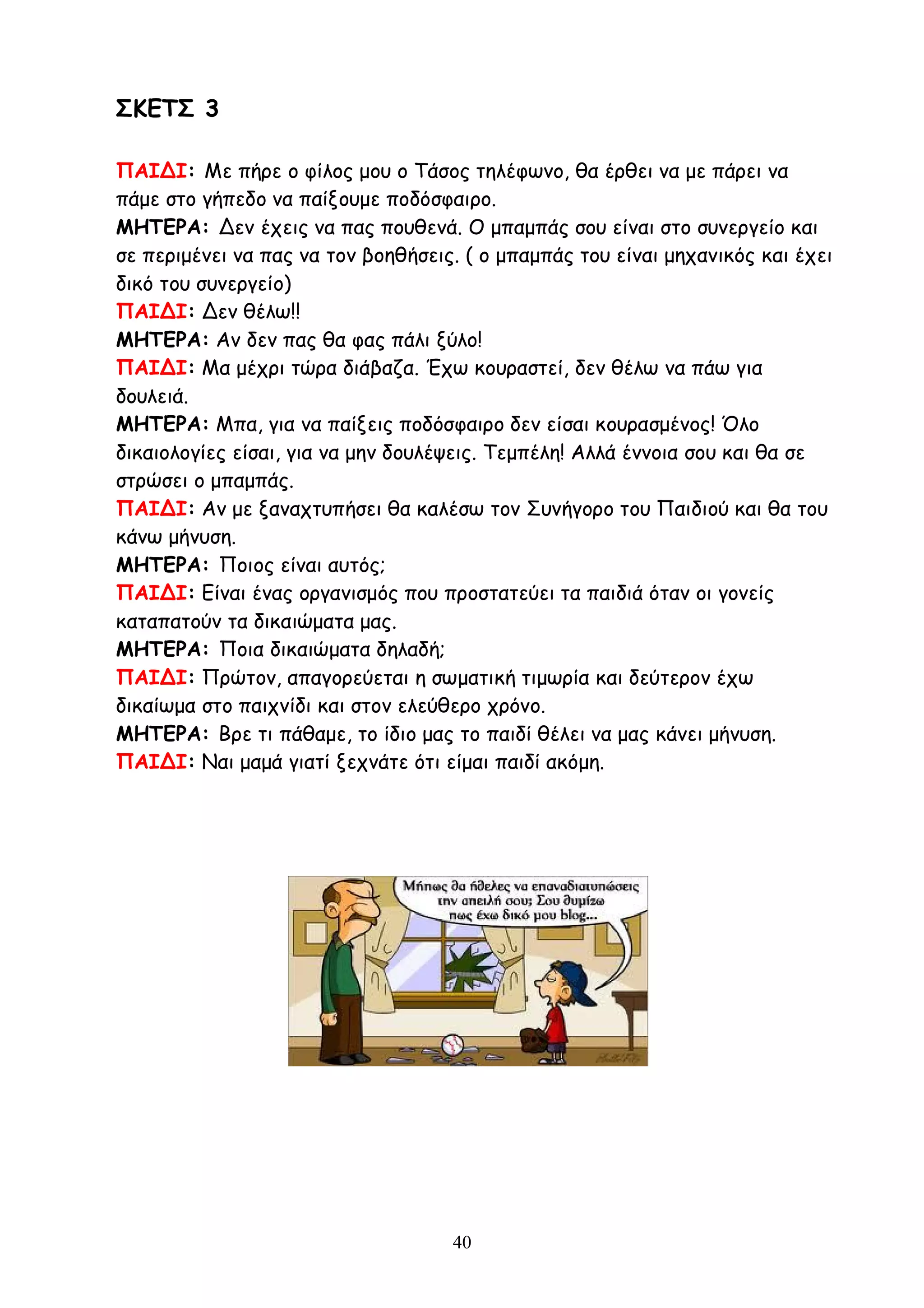 40
ΣΚΕΤΣ 3
ΠΑΙΔΙ: Με πήρε ο φίλος μου ο Τάσος τηλέφωνο, θα έρθει να με πάρει να
πάμε στο γήπεδο να παίξουμε ποδόσφαιρο.
ΜΗΤΕΡΑ: Δεν έχεις να πας πουθενά. Ο μπαμπάς σου είναι στο συνεργείο και
σε περιμένει να πας να τον βοηθήσεις. ( ο μπαμπάς του είναι μηχανικός και έχει
δικό του συνεργείο)
ΠΑΙΔΙ: Δεν θέλω!!
ΜΗΤΕΡΑ: Αν δεν πας θα φας πάλι ξύλο!
ΠΑΙΔΙ: Μα μέχρι τώρα διάβαζα. Έχω κουραστεί, δεν θέλω να πάω για
δουλειά.
ΜΗΤΕΡΑ: Μπα, για να παίξεις ποδόσφαιρο δεν είσαι κουρασμένος! Όλο
δικαιολογίες είσαι, για να μην δουλέψεις. Τεμπέλη! Αλλά έννοια σου και θα σε
στρώσει ο μπαμπάς.
ΠΑΙΔΙ: Αν με ξαναχτυπήσει θα καλέσω τον Συνήγορο του Παιδιού και θα του
κάνω μήνυση.
ΜΗΤΕΡΑ: Ποιος είναι αυτός;
ΠΑΙΔΙ: Είναι ένας οργανισμός που προστατεύει τα παιδιά όταν οι γονείς
καταπατούν τα δικαιώματα μας.
ΜΗΤΕΡΑ: Ποια δικαιώματα δηλαδή;
ΠΑΙΔΙ: Πρώτον, απαγορεύεται η σωματική τιμωρία και δεύτερον έχω
δικαίωμα στο παιχνίδι και στον ελεύθερο χρόνο.
ΜΗΤΕΡΑ: Βρε τι πάθαμε, το ίδιο μας το παιδί θέλει να μας κάνει μήνυση.
ΠΑΙΔΙ: Ναι μαμά γιατί ξεχνάτε ότι είμαι παιδί ακόμη.
 
