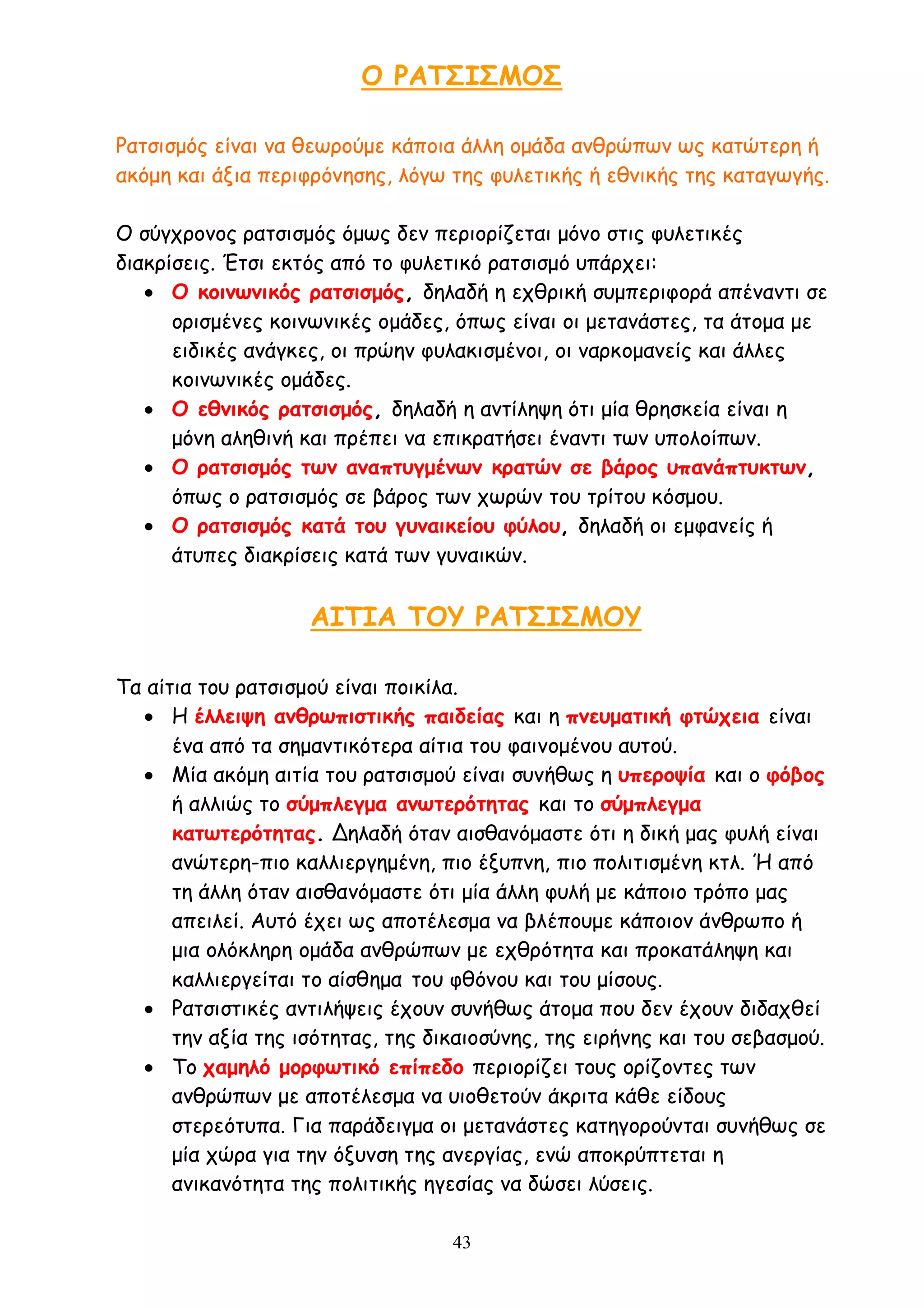 43
Ο ΡΑΤΣΙΣΜΟΣ
Ρατσισμός είναι να θεωρούμε κάποια άλλη ομάδα ανθρώπων ως κατώτερη ή
ακόμη και άξια περιφρόνησης, λόγω της φυλετικής ή εθνικής της καταγωγής.
Ο σύγχρονος ρατσισμός όμως δεν περιορίζεται μόνο στις φυλετικές
διακρίσεις. Έτσι εκτός από το φυλετικό ρατσισμό υπάρχει:
 Ο κοινωνικός ρατσισμός, δηλαδή η εχθρική συμπεριφορά απέναντι σε
ορισμένες κοινωνικές ομάδες, όπως είναι οι μετανάστες, τα άτομα με
ειδικές ανάγκες, οι πρώην φυλακισμένοι, οι ναρκομανείς και άλλες
κοινωνικές ομάδες.
 Ο εθνικός ρατσισμός, δηλαδή η αντίληψη ότι μία θρησκεία είναι η
μόνη αληθινή και πρέπει να επικρατήσει έναντι των υπολοίπων.
 Ο ρατσισμός των αναπτυγμένων κρατών σε βάρος υπανάπτυκτων,
όπως ο ρατσισμός σε βάρος των χωρών του τρίτου κόσμου.
 Ο ρατσισμός κατά του γυναικείου φύλου, δηλαδή οι εμφανείς ή
άτυπες διακρίσεις κατά των γυναικών.
ΑΙΤΙΑ ΤΟΥ ΡΑΤΣΙΣΜΟΥ
Τα αίτια του ρατσισμού είναι ποικίλα.
 Η έλλειψη ανθρωπιστικής παιδείας και η πνευματική φτώχεια είναι
ένα από τα σημαντικότερα αίτια του φαινομένου αυτού.
 Μία ακόμη αιτία του ρατσισμού είναι συνήθως η υπεροψία και ο φόβος
ή αλλιώς το σύμπλεγμα ανωτερότητας και το σύμπλεγμα
κατωτερότητας. Δηλαδή όταν αισθανόμαστε ότι η δική μας φυλή είναι
ανώτερη-πιο καλλιεργημένη, πιο έξυπνη, πιο πολιτισμένη κτλ. Ή από
τη άλλη όταν αισθανόμαστε ότι μία άλλη φυλή με κάποιο τρόπο μας
απειλεί. Αυτό έχει ως αποτέλεσμα να βλέπουμε κάποιον άνθρωπο ή
μια ολόκληρη ομάδα ανθρώπων με εχθρότητα και προκατάληψη και
καλλιεργείται το αίσθημα του φθόνου και του μίσους.
 Ρατσιστικές αντιλήψεις έχουν συνήθως άτομα που δεν έχουν διδαχθεί
την αξία της ισότητας, της δικαιοσύνης, της ειρήνης και του σεβασμού.
 Το χαμηλό μορφωτικό επίπεδο περιορίζει τους ορίζοντες των
ανθρώπων με αποτέλεσμα να υιοθετούν άκριτα κάθε είδους
στερεότυπα. Για παράδειγμα οι μετανάστες κατηγορούνται συνήθως σε
μία χώρα για την όξυνση της ανεργίας, ενώ αποκρύπτεται η
ανικανότητα της πολιτικής ηγεσίας να δώσει λύσεις.
 