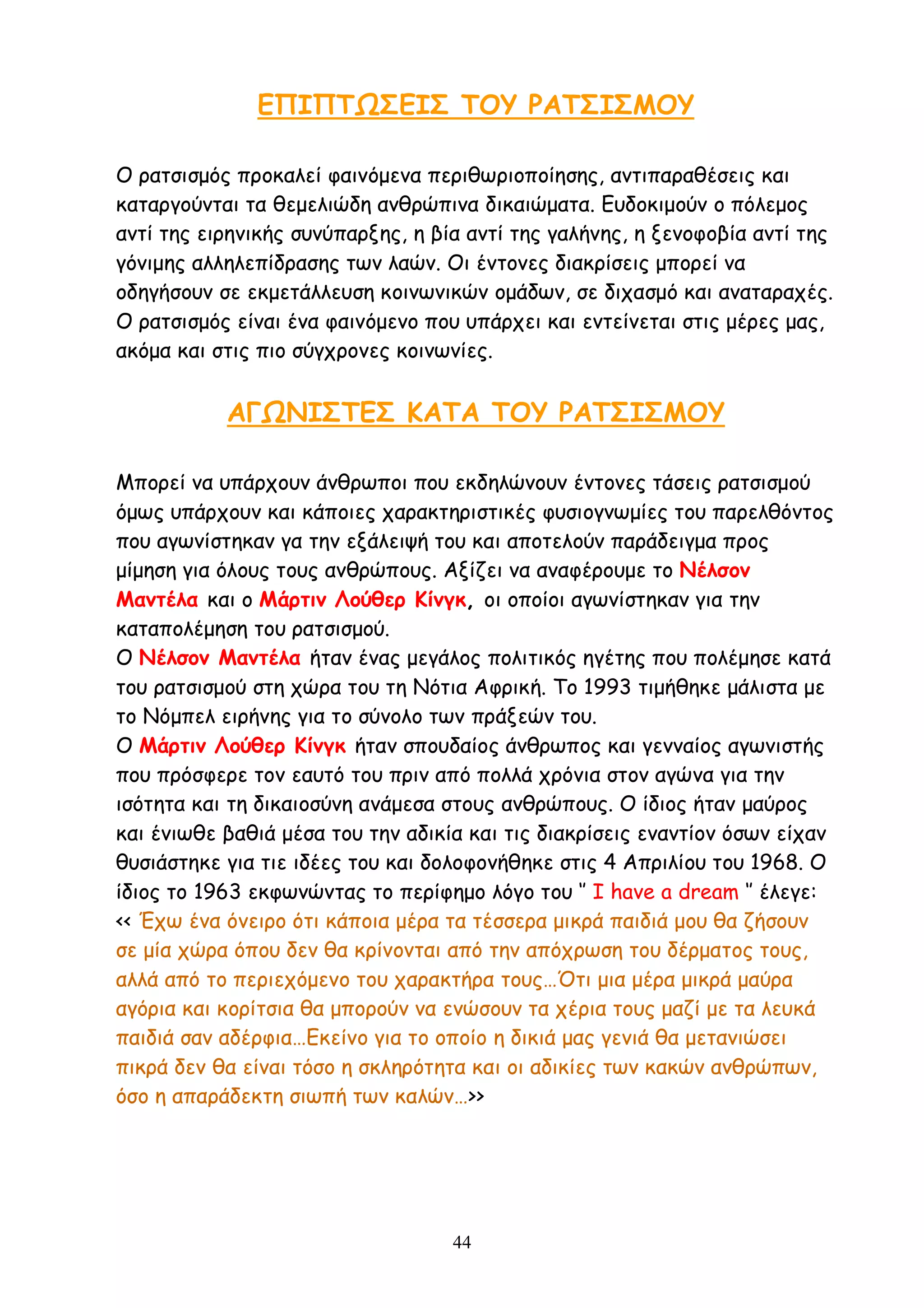 44
ΕΠΙΠΤΩΣΕΙΣ ΤΟΥ ΡΑΤΣΙΣΜΟΥ
Ο ρατσισμός προκαλεί φαινόμενα περιθωριοποίησης, αντιπαραθέσεις και
καταργούνται τα θεμελιώδη ανθρώπινα δικαιώματα. Ευδοκιμούν ο πόλεμος
αντί της ειρηνικής συνύπαρξης, η βία αντί της γαλήνης, η ξενοφοβία αντί της
γόνιμης αλληλεπίδρασης των λαών. Οι έντονες διακρίσεις μπορεί να
οδηγήσουν σε εκμετάλλευση κοινωνικών ομάδων, σε διχασμό και αναταραχές.
Ο ρατσισμός είναι ένα φαινόμενο που υπάρχει και εντείνεται στις μέρες μας,
ακόμα και στις πιο σύγχρονες κοινωνίες.
ΑΓΩΝΙΣΤΕΣ ΚΑΤΑ ΤΟΥ ΡΑΤΣΙΣΜΟΥ
Μπορεί να υπάρχουν άνθρωποι που εκδηλώνουν έντονες τάσεις ρατσισμού
όμως υπάρχουν και κάποιες χαρακτηριστικές φυσιογνωμίες του παρελθόντος
που αγωνίστηκαν γα την εξάλειψή του και αποτελούν παράδειγμα προς
μίμηση για όλους τους ανθρώπους. Αξίζει να αναφέρουμε το Νέλσον
Μαντέλα και ο Μάρτιν Λούθερ Κίνγκ, οι οποίοι αγωνίστηκαν για την
καταπολέμηση του ρατσισμού.
Ο Νέλσον Μαντέλα ήταν ένας μεγάλος πολιτικός ηγέτης που πολέμησε κατά
του ρατσισμού στη χώρα του τη Νότια Αφρική. Το 1993 τιμήθηκε μάλιστα με
το Νόμπελ ειρήνης για το σύνολο των πράξεών του.
Ο Μάρτιν Λούθερ Κίνγκ ήταν σπουδαίος άνθρωπος και γενναίος αγωνιστής
που πρόσφερε τον εαυτό του πριν από πολλά χρόνια στον αγώνα για την
ισότητα και τη δικαιοσύνη ανάμεσα στους ανθρώπους. Ο ίδιος ήταν μαύρος
και ένιωθε βαθιά μέσα του την αδικία και τις διακρίσεις εναντίον όσων είχαν
θυσιάστηκε για τιε ιδέες του και δολοφονήθηκε στις 4 Απριλίου του 1968. Ο
ίδιος το 1963 εκφωνώντας το περίφημο λόγο του ‘’ I have a dream ‘’ έλεγε:
<< Έχω ένα όνειρο ότι κάποια μέρα τα τέσσερα μικρά παιδιά μου θα ζήσουν
σε μία χώρα όπου δεν θα κρίνονται από την απόχρωση του δέρματος τους,
αλλά από το περιεχόμενο του χαρακτήρα τους…Ότι μια μέρα μικρά μαύρα
αγόρια και κορίτσια θα μπορούν να ενώσουν τα χέρια τους μαζί με τα λευκά
παιδιά σαν αδέρφια…Εκείνο για το οποίο η δικιά μας γενιά θα μετανιώσει
πικρά δεν θα είναι τόσο η σκληρότητα και οι αδικίες των κακών ανθρώπων,
όσο η απαράδεκτη σιωπή των καλών…>>
 
