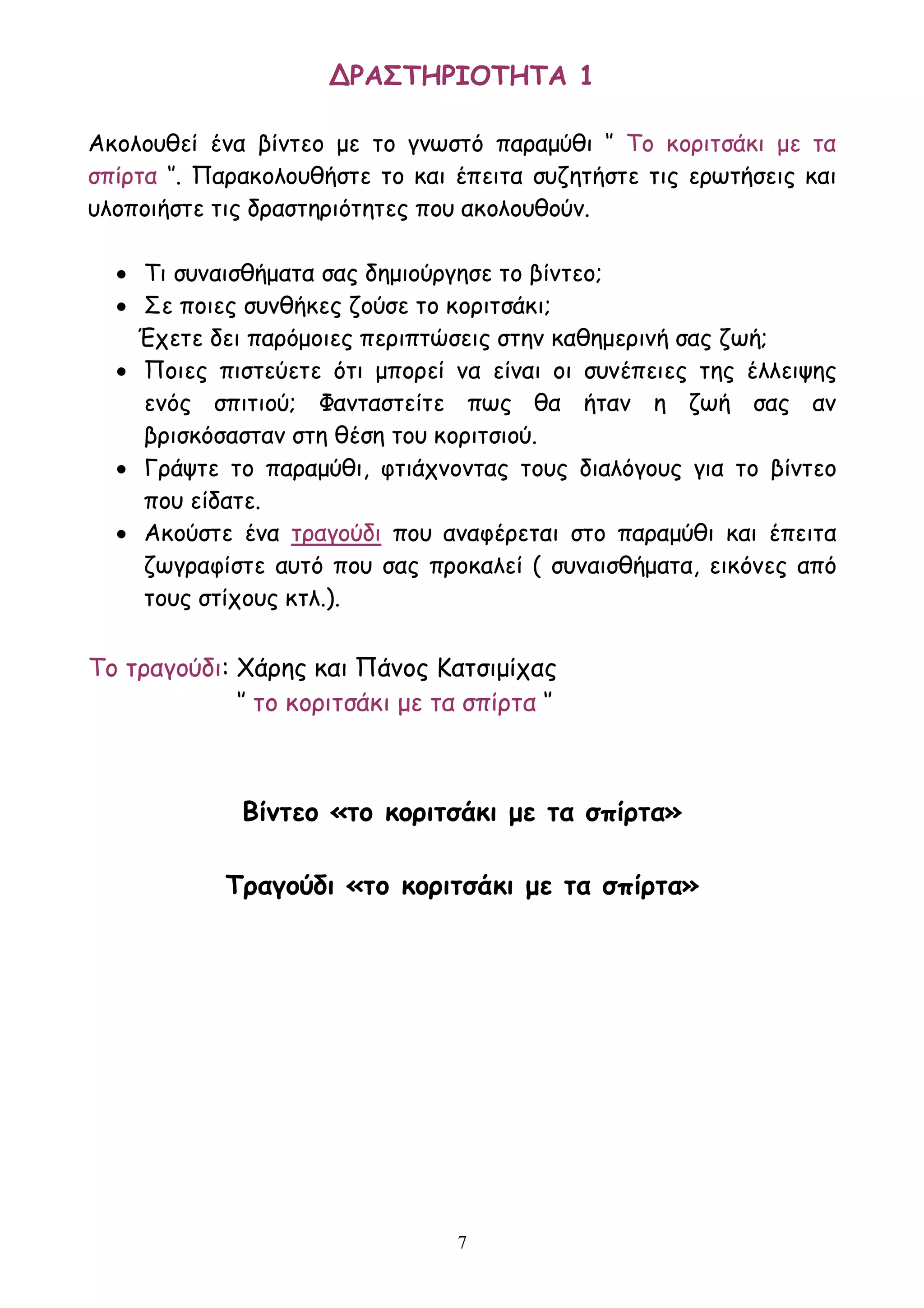 7
ΔΡΑΣΤΗΡΙΟΤΗΤΑ 1
Ακολουθεί ένα βίντεο με το γνωστό παραμύθι ‘’ Το κοριτσάκι με τα
σπίρτα ‘’. Παρακολουθήστε το και έπειτα συζητήστε τις ερωτήσεις και
υλοποιήστε τις δραστηριότητες που ακολουθούν.
 Τι συναισθήματα σας δημιούργησε το βίντεο;
 Σε ποιες συνθήκες ζούσε το κοριτσάκι;
Έχετε δει παρόμοιες περιπτώσεις στην καθημερινή σας ζωή;
 Ποιες πιστεύετε ότι μπορεί να είναι οι συνέπειες της έλλειψης
ενός σπιτιού; Φανταστείτε πως θα ήταν η ζωή σας αν
βρισκόσασταν στη θέση του κοριτσιού.
 Γράψτε το παραμύθι, φτιάχνοντας τους διαλόγους για το βίντεο
που είδατε.
 Ακούστε ένα τραγούδι που αναφέρεται στο παραμύθι και έπειτα
ζωγραφίστε αυτό που σας προκαλεί ( συναισθήματα, εικόνες από
τους στίχους κτλ.).
Το τραγούδι: Χάρης και Πάνος Κατσιμίχας
‘’ το κοριτσάκι με τα σπίρτα ‘’
Βίντεο «το κοριτσάκι με τα σπίρτα»
Τραγούδι «το κοριτσάκι με τα σπίρτα»
 