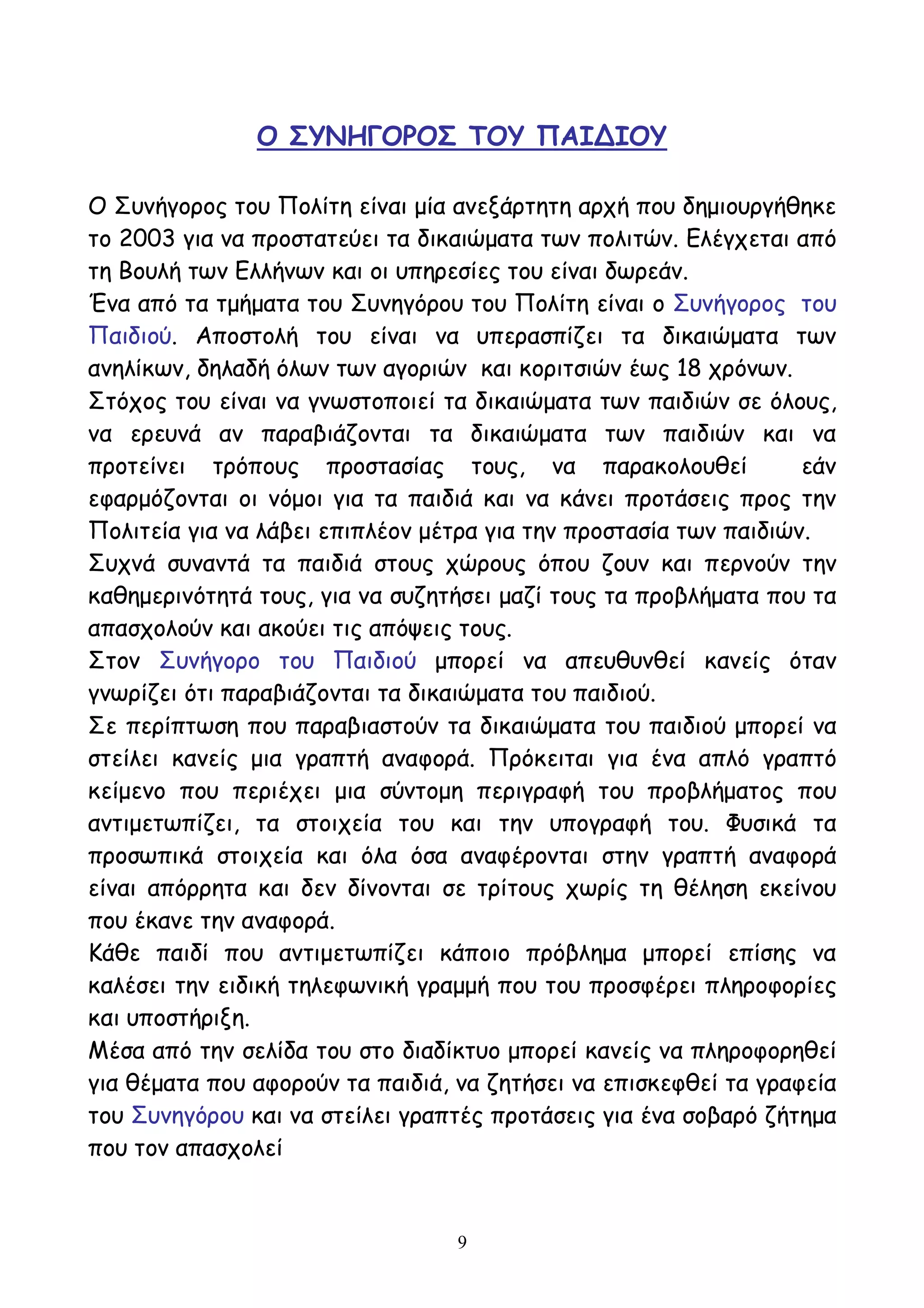 9
Ο ΣΥΝΗΓΟΡΟΣ ΤΟΥ ΠΑΙΔΙΟΥ
Ο Συνήγορος του Πολίτη είναι μία ανεξάρτητη αρχή που δημιουργήθηκε
το 2003 για να προστατεύει τα δικαιώματα των πολιτών. Ελέγχεται από
τη Βουλή των Ελλήνων και οι υπηρεσίες του είναι δωρεάν.
Ένα από τα τμήματα του Συνηγόρου του Πολίτη είναι ο Συνήγορος του
Παιδιού. Αποστολή του είναι να υπερασπίζει τα δικαιώματα των
ανηλίκων, δηλαδή όλων των αγοριών και κοριτσιών έως 18 χρόνων.
Στόχος του είναι να γνωστοποιεί τα δικαιώματα των παιδιών σε όλους,
να ερευνά αν παραβιάζονται τα δικαιώματα των παιδιών και να
προτείνει τρόπους προστασίας τους, να παρακολουθεί εάν
εφαρμόζονται οι νόμοι για τα παιδιά και να κάνει προτάσεις προς την
Πολιτεία για να λάβει επιπλέον μέτρα για την προστασία των παιδιών.
Συχνά συναντά τα παιδιά στους χώρους όπου ζουν και περνούν την
καθημερινότητά τους, για να συζητήσει μαζί τους τα προβλήματα που τα
απασχολούν και ακούει τις απόψεις τους.
Στον Συνήγορο του Παιδιού μπορεί να απευθυνθεί κανείς όταν
γνωρίζει ότι παραβιάζονται τα δικαιώματα του παιδιού.
Σε περίπτωση που παραβιαστούν τα δικαιώματα του παιδιού μπορεί να
στείλει κανείς μια γραπτή αναφορά. Πρόκειται για ένα απλό γραπτό
κείμενο που περιέχει μια σύντομη περιγραφή του προβλήματος που
αντιμετωπίζει, τα στοιχεία του και την υπογραφή του. Φυσικά τα
προσωπικά στοιχεία και όλα όσα αναφέρονται στην γραπτή αναφορά
είναι απόρρητα και δεν δίνονται σε τρίτους χωρίς τη θέληση εκείνου
που έκανε την αναφορά.
Κάθε παιδί που αντιμετωπίζει κάποιο πρόβλημα μπορεί επίσης να
καλέσει την ειδική τηλεφωνική γραμμή που του προσφέρει πληροφορίες
και υποστήριξη.
Μέσα από την σελίδα του στο διαδίκτυο μπορεί κανείς να πληροφορηθεί
για θέματα που αφορούν τα παιδιά, να ζητήσει να επισκεφθεί τα γραφεία
του Συνηγόρου και να στείλει γραπτές προτάσεις για ένα σοβαρό ζήτημα
που τον απασχολεί
 