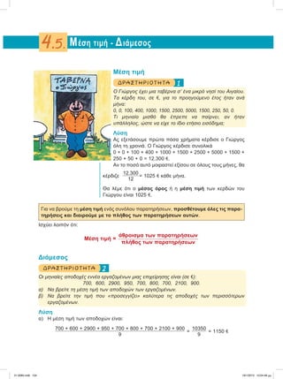 Μέση τιμή
1ΔΡΑΣΤ ΗΡ ΙΟ Τ ΗΤ Α
Ο Γιώργος έχει μια ταβέρνα σ’ ένα μικρό νησί του Αιγαίου.
Τα κέρδη του, σε e, για το προηγούμενο έτος ήταν ανά
μήνα:
0, 0, 100, 400, 1000, 1500, 2500, 5000, 1500, 250, 50, 0.
Τι μηνιαίο μισθό θα έπρεπε να παίρνει, αν ήταν
υπάλληλος, ώστε να είχε το ίδιο ετήσιο εισόδημα;
Λύση
Ας εξετάσουμε πρώτα πόσα χρήματα κέρδισε ο Γιώργος
όλη τη χρονιά. Ο Γιώργος κέρδισε συνολικά
0 + 0 + 100 + 400 + 1000 + 1500 + 2500 + 5000 + 1500 +
250 + 50 + 0 = 12.300 e.
Αν το ποσό αυτό μοιραστεί εξίσου σε όλους τους μήνες, θα
κέρδιζε
12.300
12
= 1025 e κάθε μήνα.
Θα λέμε ότι ο μέσος όρος ή η μέση τιμή των κερδών του
Γιώργου είναι 1025 e.
Για να βρούμε τη μέση τιμή ενός συνόλου παρατηρήσεων, προσθέτουμε όλες τις παρα-
τηρήσεις και διαιρούμε με το πλήθος των παρατηρήσεων αυτών.
Ισχύει λοιπόν ότι:
Μέση τιμή =
άθροισμα των παρατηρήσεων
πλήθος των παρατηρήσεων
Διάμεσος
2ΔΡΑΣΤΗΡΙΟΤΗΤΑ
Οι μηνιαίες αποδοχές εννέα εργαζομένων μιας επιχείρησης είναι (σε e):
700, 600, 2900, 950, 700, 800, 700, 2100, 900.
α) Να βρείτε τη μέση τιμή των αποδοχών των εργαζομένων.
β) Να βρείτε την τιμή που «προσεγγίζει» καλύτερα τις αποδοχές των περισσότερων
εργαζομένων.
Λύση
α) Η μέση τιμή των αποδοχών είναι:
700 + 600 + 2900 + 950 + 700 + 800 + 700 + 2100 + 900
9
=
10350
9
= 1150 e
Μέση τιμή - Διάμεσος4.5.
21-0085.indb 104 19/1/2013 10:04:48 μμ
 