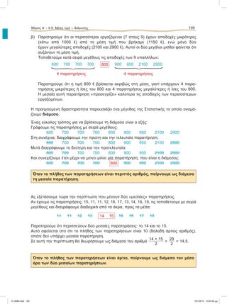 Μέρος Α’ - 4.5. Μέση τιμή – Διάμεσος 105
β) Παρατηρούμε ότι οι περισσότεροι εργαζόμενοι (7 στους 9) έχουν αποδοχές μικρότερες
(κάτω από 1000 e) από τη μέση τιμή που βρήκαμε (1150 e), ενώ μόνο δύο
έχουν μεγαλύτερες αποδοχές (2100 και 2900 e). Αυτοί οι δύο μεγάλοι μισθοί φαίνεται ότι
αυξάνουν τη μέση τιμή.
Τοποθετούμε κατά σειρά μεγέθους τις αποδοχές των 9 υπαλλήλων:
600 700 700 700 800 900 950 2100 2900
4 παρατηρήσεις 4 παρατηρήσεις
Παρατηρούμε ότι η τιμή 800 e βρίσκεται ακριβώς στη μέση, γιατί υπάρχουν 4 παρα-
τηρήσεις μικρότερες ή ίσες του 800 και 4 παρατηρήσεις μεγαλύτερες ή ίσες του 800.
Η μεσαία αυτή παρατήρηση «προσεγγίζει» καλύτερα τις αποδοχές των περισσότερων
εργαζομένων.
Η προηγούμενη δραστηριότητα παρουσιάζει ένα μέγεθος της Στατιστικής το οποίο ονομά-
ζουμε διάμεσο.
Ένας εύκολος τρόπος για να βρίσκουμε τη διάμεσο είναι ο εξής:
Γράφουμε τις παρατηρήσεις με σειρά μεγέθους:
600 700 700 700 800 900 950 2100 2900
Στη συνέχεια, διαγράφουμε την πρώτη και την τελευταία παρατήρηση:
600 700 700 700 800 900 950 2100 2900
Μετά διαγράφουμε τη δεύτερη και την προτελευταία:
600 700 700 700 800 900 950 2100 2900
Και συνεχίζουμε έτσι μέχρι να μείνει μόνο μία παρατήρηση, που είναι η διάμεσος:
600 700 700 700 800 900 950 2100 2900
Όταν το πλήθος των παρατηρήσεων είναι περιττός αριθμός, παίρνουμε ως διάμεσο
τη μεσαία παρατήρηση.
Ας εξετάσουμε τώρα την περίπτωση που μένουν δύο «μεσαίες» παρατηρήσεις.
Αν έχουμε τις παρατηρήσεις: 15, 11, 11, 12, 16, 17, 13, 14, 16, 19, τις τοποθετούμε με σειρά
μεγέθους και διαγράφουμε διαδοχικά από τα άκρα, προς τα μέσα:
11 11 12 13 14 15 16 16 17 19
Παρατηρούμε ότι περισσεύουν δύο μεσαίες παρατηρήσεις: το 14 και το 15.
Αυτό οφείλεται στο ότι το πλήθος των παρατηρήσεων είναι 10 (δηλαδή άρτιος αριθμός),
οπότε δεν υπάρχει μεσαία παρατήρηση.
Σε αυτή την περίπτωση θα θεωρήσουμε ως διάμεσο τον αριθμό
14 + 15
2
=
29
2
= 14,5.
Όταν το πλήθος των παρατηρήσεων είναι άρτιο, παίρνουμε ως διάμεσο τον μέσο
όρο των δύο μεσαίων παρατηρήσεων.
21-0085.indb 105 19/1/2013 10:04:50 μμ
 