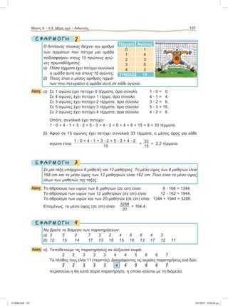 Μέρος Α’ - 4.5. Μέση τιμή – Διάμεσος 107
2Ε Φ Α Ρ Μ Ο Γ Η
Ο διπλανός πίνακας δείχνει τον αριθμό
των τερμάτων που πέτυχε μια ομάδα
ποδοσφαίρου στους 15 πρώτους αγώ-
νες πρωταθλήματος.
α) Πόσα τέρματα έχει πετύχει συνολικά
η ομάδα αυτή και στους 15 αγώνες;
β) Ποιος είναι ο μέσος αριθμός τερμά-
των που πετυχαίνει η ομάδα αυτή σε κάθε αγώνα;
Λύση: α) Σε 1 αγώνα έχει πετύχει 0 τέρματα, άρα σύνολο 1 ؒ 0 = 0.
Σε 4 αγώνες έχει πετύχει 1 τέρμα, άρα σύνολο 4 ؒ 1 = 4.
Σε 3 αγώνες έχει πετύχει 2 τέρματα, άρα σύνολο 3 ؒ 2 = 6.
Σε 5 αγώνες έχει πετύχει 3 τέρματα, άρα σύνολο 5 ؒ 3 = 15.
Σε 2 αγώνες έχει πετύχει 4 τέρματα, άρα σύνολο 4 ؒ 2 = 8.
Οπότε, συνολικά έχει πετύχει:
1 ؒ 0 + 4 ؒ 1 + 3 ؒ 2 + 5 ؒ 3 + 4 ؒ 2 = 0 + 4 + 6 + 15 + 8 = 33 τέρματα.
β) Αφού σε 15 αγώνες έχει πετύχει συνολικά 33 τέρματα, ο μέσος όρος για κάθε
αγώνα είναι:
1 ؒ 0 + 4 ؒ 1 + 3 ؒ 2 + 5 ؒ 3 + 4 ؒ 2
15
=
33
15
= 2,2 τέρματα.
3Ε Φ Α Ρ Μ Ο Γ Η
Σε μία τάξη υπάρχουν 8 μαθητές και 12 μαθήτριες. Το μέσο ύψος των 8 μαθητών είναι
168 cm και το μέσο ύψος των 12 μαθητριών είναι 162 cm. Ποιο είναι το μέσο ύψος
όλων των μαθητών της τάξης;
Λύση: Το άθροισμα των υψών των 8 μαθητών (σε cm) είναι: 8 ؒ 168 = 1344.
Το άθροισμα των υψών των 12 μαθητριών (σε cm) είναι: 12 ؒ 162 = 1944.
Το άθροισμα των υψών και των 20 μαθητών (σε cm) είναι: 1344 + 1944 = 3288.
Επομένως, το μέσο ύψος (σε cm) είναι:
3288
20
= 164,4.
4Ε Φ Α Ρ Μ Ο Γ Η
Να βρείτε τη διάμεσο των παρατηρήσεων:
α) 3 5 2 7 3 2 4 6 6 4 3
β) 12 15 14 17 13 18 15 16 13 17 12 11
Λύση: α) Τοποθετούμε τις παρατηρήσεις σε αύξουσα σειρά:
2 2 3 3 3 4 4 5 6 6 7
Το πλήθος τους είναι 11 (περιττός). Διαγράφοντας τις ακραίες παρατηρήσεις ανά δύο:
2͞ 2͞ 3͞ 3͞ 3͞ 4 4͞ 5͞ 6͞ 6͞ 7͞
περισσεύει η 6η κατά σειρά παρατήρηση, η οποία ισούται με τη διάμεσο.
Τέρματα Αγώνες
0 1
1 4
2 3
3 5
4 2
ΣΥΝΟΛΟ 15
21-0085.indb 107 19/1/2013 10:04:53 μμ
 