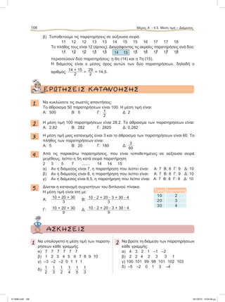108 Μέρος Α’ - 4.5. Μέση τιμή – Διάμεσος
β) Τοποθετούμε τις παρατηρήσεις σε αύξουσα σειρά.
11 12 12 13 13 14 15 15 16 17 17 18
Το πλήθος τους είναι 12 (άρτιος). Διαγράφοντας τις ακραίες παρατηρήσεις ανά δύο:
11͞ 12͞ 12͞ 13͞ 13͞ 14 15 15͞ 16͞ 17͞ 17͞ 18͞
περισσεύουν δύο παρατηρήσεις: η 6η (14) και η 7η (15).
Η διάμεσος είναι ο μέσος όρος αυτών των δύο παρατηρήσεων, δηλαδή ο
αριθμός:
14 + 15
2
=
29
2
= 14,5.
ΕΡΩΤΗΣΕΙΣ ΚΑΤΑΝΟΗΣΗΣ
1. Να κυκλώσετε τις σωστές απαντήσεις:
Το άθροισμα 50 παρατηρήσεων είναι 100. Η μέση τιμή είναι:
Α: 500 Β: 5 Γ: 1
2
Δ: 2
2. Η μέση τιμή 100 παρατηρήσεων είναι 28,2. Το άθροισμα των παρατηρήσεων είναι:
Α: 2,82 Β: 282 Γ: 2820 Δ: 0,282
3. Η μέση τιμή μιας κατανομής είναι 3 και το άθροισμα των παρατηρήσεων είναι 60. Το
πλήθος των παρατηρήσεων είναι:
Α: 5 Β: 20 Γ: 180 Δ:
3
60
4. Από τις παρακάτω παρατηρήσεις, που είναι τοποθετημένες σε αύξουσα σειρά
μεγέθους, λείπει η 5η κατά σειρά παρατήρηση
2 3 5 7 ....... 14 14 15
α) Αν η διάμεσος είναι 7, η παρατήρηση που λείπει είναι: Α: 7 Β: 8 Γ: 9 Δ: 10
β) Αν η διάμεσος είναι 8, η παρατήρηση που λείπει είναι: Α: 7 Β: 8 Γ: 9 Δ: 10
γ) Αν η διάμεσος είναι 8,5, η παρατήρηση που λείπει είναι: Α: 7 Β: 8 Γ: 9 Δ: 10
5. Δίνεται η κατανομή συχνοτήτων του διπλανού πίνακα.
Η μέση τιμή είναι ίση με:
Α:
10 + 20 + 30
3
Β:
10 ؒ 2 + 20 ؒ 3 + 30 ؒ 4
3
Γ: 10 + 20 + 30
9
Δ: 10 ؒ 2 + 20 ؒ 3 + 30 ؒ 4
9
ΑΣΚΗΣΕΙΣ
1 Να υπολογιστεί η μέση τιμή των παρατη-
ρήσεων κάθε γραμμής.
α) 7 7 7 7 7 7
β) 1 2 3 4 5 6 7 8 9 10
γ) –3 –2 –2 0 1 1 1
δ)
1
2
1
3
1
2
1
4
1
5
1
3
2 Να βρείτε τη διάμεσο των παρατηρήσεων
κάθε γραμμής:
α) 4 3 2 1 –1 –2
β) 2 2 4 2 3 3 1
γ) 100 101 99 98 101 102 103
δ) –5 –2 0 1 3 –4
Τιμές Συχνότητες
10 2
20 3
30 4
21-0085.indb 108 19/1/2013 10:04:56 μμ
 