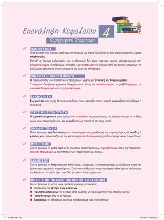 Επανάληψη Κεφαλαίου 4Περιγραφική Στατιστική
 ΠΛΗΘΥΣΜΟΣ
Ένα σύνολο του οποίου μελετάμε τα στοιχεία ως προς τουλάχιστον ένα χαρακτηριστικό λέγεται
πληθυσμός.
Επειδή η έρευνα ολόκληρου του πληθυσμού δεν είναι πάντοτε εφικτή, καταφεύγουμε στη
δειγματοληψία. Επιλέγουμε, δηλαδή, ένα αντικειμενικό δείγμα από το οποίο μπορούμε να
βγάλουμε αξιόπιστα συμπεράσματα για όλο τον πληθυσμό.
 ΠΙΝΑΚΕΣ – ΔΙΑΓΡΑΜΜΑΤΑ
Η παρουσίαση των στατιστικών δεδομένων γίνεται με πίνακες και διαγράμματα.
Υπάρχουν διαφόρων μορφών διαγράμματα, όπως το εικονόγραμμα, το ραβδόγραμμα, το
κυκλικό διάγραμμα και το χρονόγραμμα.
 ΣΥΧΝΟΤΗΤΑ
Συχνότητα μιας τιμής λέγεται ο αριθμός που εκφράζει πόσες φορές εμφανίζεται στο δείγμα η
τιμή αυτή.
 ΣΧΕΤΙΚΗ ΣΥΧΝΟΤΗΤΑ
Η σχετική συχνότητα μιας τιμής είναι το πηλίκο της συχνότητας της τιμής αυτής με το πλήθος
όλων των παρατηρήσεων, και εκφράζεται ως ποσοστό επί τοις εκατό.
 ΟΜΑΔΟΠΟΙΗΣΗ
Όταν κάνουμε ομαδοποίηση των παρατηρήσεων, χωρίζουμε τις παρατηρήσεις σε ομάδες ή
κλάσεις και παρουσιάζουμε την κατανομή με ιστόγραμμα συχνοτήτων ή σχετικών συχνοτήτων.
 ΜΕΣΗ ΤΙΜΗ
Για να βρούμε τη μέση τιμή ενός συνόλου παρατηρήσεων, προσθέτουμε όλες τις παρατηρή-
σεις και διαιρούμε με το πλήθος των παρατηρήσεων αυτών.
 ΔΙΑΜΕΣΟΣ
Για να βρούμε τη διάμεσο μιας κατανομής, γράφουμε τις παρατηρήσεις με αύξουσα σειρά και
βρίσκουμε τη μεσαία παρατήρηση. Όταν το πλήθος των παρατηρήσεων είναι άρτιο, παίρνουμε
ως διάμεσο τον μέσο όρο των δύο μεσαίων παρατηρήσεων.
 ΜΕΣΗ ΤΙΜΗ ΟΜΑΔΟΠΟΙΗΜΕΝΗΣ ΚΑΤΑΝΟΜΗΣ
Για να βρούμε τη μέση τιμή ομαδοποιημένης κατανομής:
᭹ Βρίσκουμε τα κέντρα των κλάσεων.
᭹ Πολλαπλασιάζουμε το κέντρο κάθε κλάσης με τη συχνότητα της κλάσης αυτής.
᭹ Προσθέτουμε όλα τα γινόμενα.
᭹ Διαιρούμε το άθροισμα αυτό με το άθροισμα των συχνοτήτων.
21-0085.indb 110 19/1/2013 10:05:00 μμ
 