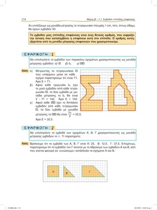 Αν επιλέξουμε ως μονάδα μέτρησης το τετραγωνάκι πλευράς 1 cm, τότε, όπως είδαμε,
θα έχουν εμβαδόν 50.
Το εμβαδόν μιας επίπεδης επιφάνειας είναι ένας θετικός αριθμός, που εκφράζει
την έκταση που καταλαμβάνει η επιφάνεια αυτή στο επίπεδο. Ο αριθμός αυτός
εξαρτάται από τη μονάδα μέτρησης επιφανειών που χρησιμοποιούμε.
1Ε Φ Α Ρ Μ Ο Γ Η
Να υπολογίσετε το εμβαδόν των παρακάτω σχημάτων χρησιμοποιώντας ως μονάδα
μέτρησης εμβαδού: α) β) γ)
Λύση: α) Μετρώντας τα τετραγωνάκια
που υπάρχουν μέσα σε κάθε
σχήμα παρατηρούμε ότι είναι 71.
Άρα Ε = 71.
β) Αφού κάθε τριγωνάκι έχει
το μισό εμβαδόν από κάθε τετρα-
γωνάκι , τα δύο εμβαδά με μο-
νάδα μέτρησης το θα είναι
2 ؒ 71 = 142. Άρα Ε = 142.
γ) Αφού κάθε έχει το διπλάσιο
εμβαδόν από κάθε τετραγωνάκι
, τα δύο εμβαδά με μονάδα
μέτρησης το θα είναι
71
2
= 35,5.
Άρα Ε = 35,5.
2Ε Φ Α Ρ Μ Ο Γ Η
Να υπολογίσετε τα εμβαδά των σχημάτων Α, Β, Γ χρησιμοποιώντας ως μονάδα
μέτρησης εμβαδών το . Τι παρατηρείτε;
Λύση: Βρίσκουμε ότι τα εμβαδά των Α, Β, Γ είναι Α: 25, Β: 12,5, Γ: 37,5. Επομένως,
παρατηρούμε ότι το εμβαδόν του Γ ισούται με το άθροισμα των εμβαδών Α και Β, κάτι
που γίνεται φανερό αν «ενώσουμε» κατάλληλα τα σχήματα Α και Β.
114 Μέρος Β’ - 1.1. Εμβαδόν επίπεδης επιφάνειας
Α
Β
Γ
21-0085.indb 114 19/1/2013 10:05:10 μμ
 