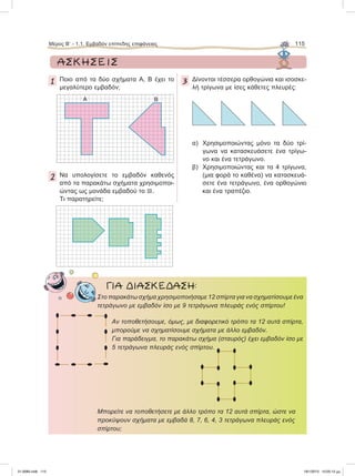 ΑΣΚΗΣΕΙΣ
1 Ποιο από τα δύο σχήματα Α, Β έχει το
μεγαλύτερο εμβαδόν;
2 Nα υπολογίσετε το εμβαδόν καθενός
από τα παρακάτω σχήματα χρησιμοποι-
ώντας ως μονάδα εμβαδού το .
Τι παρατηρείτε;
3 Δίνονται τέσσερα ορθογώνια και ισοσκε-
λή τρίγωνα με ίσες κάθετες πλευρές:
α) Χρησιμοποιώντας μόνο τα δύο τρί-
γωνα να κατασκευάσετε ένα τρίγω-
νο και ένα τετράγωνο.
β) Χρησιμοποιώντας και τα 4 τρίγωνα,
(μια φορά το καθένα) να κατασκευά-
σετε ένα τετράγωνο, ένα ορθογώνιο
και ένα τραπέζιο.
Στο παρακάτω σχήμα χρησιμοποιήσαμε 12 σπίρτα για να σχηματίσουμε ένα
τετράγωνο με εμβαδόν ίσο με 9 τετράγωνα πλευράς ενός σπίρτου!
Aν τοποθετήσουμε, όμως, με διαφορετικό τρόπο τα 12 αυτά σπίρτα,
μπορούμε να σχηματίσουμε σχήματα με άλλο εμβαδόν.
Για παράδειγμα, το παρακάτω σχήμα (σταυρός) έχει εμβαδόν ίσο με
5 τετράγωνα πλευράς ενός σπίρτου.
Μπορείτε να τοποθετήσετε με άλλο τρόπο τα 12 αυτά σπίρτα, ώστε να
προκύψουν σχήματα με εμβαδά 8, 7, 6, 4, 3 τετράγωνα πλευράς ενός
σπίρτου;
ΓΙΑ ΔΙΑΣΚΕΔΑΣΗ:
Α B
Μέρος Β’ - 1.1. Εμβαδόν επίπεδης επιφάνειας 115
21-0085.indb 115 19/1/2013 10:05:12 μμ
 