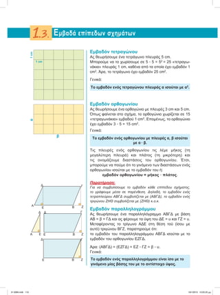 Εμβαδόν τετραγώνου
Ας θεωρήσουμε ένα τετράγωνο πλευράς 5 cm.
Μπορούμε να το χωρίσουμε σε 5 ؒ 5 = 52
= 25 «τετραγω-
νάκια» πλευράς 1 cm, καθένα από τα οποία έχει εμβαδόν 1
cm2
. Άρα, το τετράγωνο έχει εμβαδόν 25 cm2
.
Γενικά:
Το εμβαδόν ενός τετραγώνου πλευράς α ισούται με α2
.
Εμβαδόν ορθογωνίου
Ας θεωρήσουμε ένα ορθογώνιο με πλευρές 3 cm και 5 cm.
Όπως φαίνεται στο σχήμα, το ορθογώνιο χωρίζεται σε 15
«τετραγωνάκια» εμβαδού 1 cm2
. Επομένως, το ορθογώνιο
έχει εμβαδόν 3 ؒ 5 = 15 cm2
.
Γενικά:
Το εμβαδόν ενός ορθογωνίου με πλευρές α, β ισούται
με α ؒ β.
Τις πλευρές ενός ορθογωνίου τις λέμε μήκος (τη
μεγαλύτερη πλευρά) και πλάτος (τη μικρότερη) και
τις ονομάζουμε διαστάσεις του ορθογωνίου. Έτσι,
μπορούμε να πούμε ότι το γινόμενο των διαστάσεων ενός
ορθογωνίου ισούται με το εμβαδόν του ή:
εμβαδόν ορθογωνίου = μήκος ؒ πλάτος.
Παρατήρηση:
Για να συμβολίσουμε το εμβαδόν κάθε επίπεδου σχήματος,
το γράφουμε μέσα σε παρένθεση. Δηλαδή, το εμβαδόν ενός
τετραπλεύρου ΑΒΓΔ συμβολίζεται με (ΑΒΓΔ), το εμβαδόν ενός
τριγώνου ΖΗΘ συμβολίζεται με (ΖΗΘ) κ.ο.κ.
Εμβαδόν παραλληλογράμμου
Ας θεωρήσουμε ένα παραλληλόγραμμο ΑΒΓΔ με βάση
ΑΒ = β = ΓΔ και ας φέρουμε τα ύψη του ΔΕ = υ και ΓΖ = υ.
Μεταφέροντας το τρίγωνο ΑΔΕ στη θέση τού (ίσου με
αυτό) τριγώνου ΒΓΖ, παρατηρούμε ότι:
το εμβαδόν του παραλληλογράμμου ΑΒΓΔ ισούται με το
εμβαδόν του ορθογωνίου ΕΖΓΔ.
Άρα: (ΑΒΓΔ) = (ΕΖΓΔ) = ΕΖ ؒ ΓΖ = β ؒ υ.
Γενικά:
Το εμβαδόν ενός παραλληλογράμμου είναι ίσο με το
γινόμενο μίας βάσης του με το αντίστοιχο ύψος.
Εμβαδά επίπεδων σχημάτων1.3.
α
β
1 cm
1cm
ZE Β
ΓΔ
Α
E Β
ΓΔ
Z
Α E E Β
ΓΔ Δ
Z
21-0085.indb 119 19/1/2013 10:05:25 μμ
 