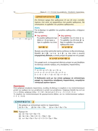 2ΔΡΑΣΤ ΗΡΙΟ Τ ΗΤ Α
Στο διπλανό σχήμα δύο ορθογώνια (1) και (2) είναι «τοποθε-
τημένα» έτσι ώστε να σχηματίζουν ένα μεγάλο ορθογώνιο. Να
υπολογίσετε το εμβαδόν του μεγάλου ορθογωνίου.
Λύση
Για να βρούμε το εμβαδόν του μεγάλου ορθογωνίου, υπάρχουν
δύο τρόποι:
⌂ 1ος τρόπος: ⌂ 2ος τρόπος:
Το μεγάλο ορθογώνιο έχει Το εμβαδόν του (1) είναι: α ؒ γ.
βάση α + β και ύψος γ, Το εμβαδόν του (2) είναι: β ؒ γ.
άρα το εμβαδόν του είναι: Άρα το εμβαδόν του μεγάλου
oρθογωνίου είναι:
(α + β) ؒ γ α ؒ γ + β ؒ γ
Φυσικά, και οι δύο τρόποι θα πρέπει να δίνουν το ίδιο αποτέλεσμα,
δηλαδή: (α + β) ؒ γ = α ؒ γ + β ؒ γ, που είναι η γνωστή
επιμεριστική ιδιότητα, η οποία μπορεί να γραφεί και στη μορφή:
α ؒ γ + β ؒ γ = (α + β) ؒ γ
Στη μορφή αυτή, η επιμεριστική ιδιότητα μπορεί να μας βοηθήσει
να κάνουμε εύκολα πράξεις στις αλγεβρικές παραστάσεις:
Παράδειγμα:
7 ؒ α + 8 ؒ α = (7 + 8) ؒ α = 15 ؒ α
x + 4 ؒ x – 2 ؒ x = (1 + 4 – 2) ؒ x = 3 ؒ x
5 ؒ t – 6 ؒ t – 8 ؒ t = (5 – 6 – 8) ؒ t = –9 ؒ t
Η διαδικασία αυτή με την οποία γράψαμε σε απλούστερη
μορφή τις παραπάνω αλγεβρικές παραστάσεις, ονομάζεται
«αναγωγή ομοίων όρων».
Παρατήρηση:
Όταν γράφουμε αλγεβρικές παραστάσεις, συνήθως δε βάζουμε το σύμβολο (ؒ) του πολλαπλασιασμού
μεταξύ των αριθμών και των μεταβλητών ή μεταξύ των μεταβλητών. Γράφουμε δηλαδή 3xy αντί για
3ؒxؒy. Eπίσης, γράφουμε 2(4xy – 1) + 3(2 – 5x) αντί για 2ؒ(4ؒxؒy – 1) + 3ؒ(2 – 5 ؒ x ).
To σύμβολο του πολλαπλασιασμού θα χρησιμοποιείται βέβαια, για τον πολλαπλασιασμό αριθμών:
3 ؒ 5 ή 3ؒ(–5).
1Ε Φ Α Ρ Μ Ο Γ Η
Να γράψετε με απλούστερο τρόπο τις παραστάσεις:
(α) 2x + 5x, (β) 3α + 4α – 12α, (γ) ω + 3ω + 5ω + 7ω.
Λύση: Έχουμε ότι:
(α) 2x + 5x = (2 + 5)x = 7x
(β) 3α + 4α – 12α = (3 + 4 – 12)α = –5α
(γ) ω + 3ω + 5ω + 7ω = (1 + 3 + 5 + 7)ω = 16ω.
12 Μέρος Α’ - 1.1. H έννοια της μεταβλητής - Αλγεβρικές παραστάσεις
(1) (2)
α β
γ
21-0085.indb 12 19/1/2013 9:57:50 μμ
 
