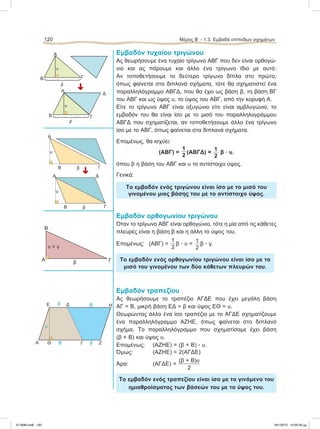 Εμβαδόν τυχαίου τριγώνου
Ας θεωρήσουμε ένα τυχαίο τρίγωνο ΑΒΓ που δεν είναι ορθογώ-
νιο και ας πάρουμε και άλλο ένα τρίγωνο ίδιο με αυτό.
Αν τοποθετήσουμε το δεύτερο τρίγωνο δίπλα στο πρώτο,
όπως φαίνεται στα διπλανά σχήματα, τότε θα σχηματιστεί ένα
παραλληλόγραμμο ΑΒΓΔ, που θα έχει ως βάση β, τη βάση ΒΓ
του ΑΒΓ και ως ύψος υ, το ύψος του ΑΒΓ, από την κορυφή Α.
Είτε το τρίγωνο ΑΒΓ είναι οξυγώνιο είτε είναι αμβλυγώνιο, το
εμβαδόν του θα είναι ίσο με το μισό του παραλληλογράμμου
ΑΒΓΔ που σχηματίζεται, αν τοποθετήσουμε άλλο ένα τρίγωνο
ίσο με το ΑΒΓ, όπως φαίνεται στα διπλανά σχήματα.
Επομένως, θα ισχύει:
(ΑΒΓ) =
1
2
(ΑΒΓΔ) =
1
2
β ؒ υ,
όπου β η βάση του ΑΒΓ και υ το αντίστοιχο ύψος.
Γενικά:
Το εμβαδόν ενός τριγώνου είναι ίσο με το μισό του
γινομένου μιας βάσης του με το αντίστοιχο ύψος.
Εμβαδόν ορθογωνίου τριγώνου
Όταν το τρίγωνο ΑΒΓ είναι ορθογώνιο, τότε η μία από τις κάθετες
πλευρές είναι η βάση β και η άλλη το ύψος του.
Επομένως: (ΑΒΓ) =
1
2
β ؒ υ = 1
2
β ؒ γ.
Το εμβαδόν ενός ορθογωνίου τριγώνου είναι ίσο με το
μισό του γινομένου των δύο κάθετων πλευρών του.
Εμβαδόν τραπεζίου
Ας θεωρήσουμε το τραπέζιο ΑΓΔΕ που έχει μεγάλη βάση
ΑΓ = Β, μικρή βάση ΕΔ = β και ύψος ΕΘ = υ.
Θεωρώντας άλλο ένα ίσο τραπέζιο με το ΑΓΔΕ σχηματίζουμε
ένα παραλληλόγραμμο ΑΖΗΕ, όπως φαίνεται στο διπλανό
σχήμα. Το παραλληλόγραμμο που σχηματίσαμε έχει βάση
(β + Β) και ύψος υ.
Επομένως: (ΑΖΗΕ) = (β + Β) ؒ υ.
Όμως: (ΑΖΗΕ) = 2(ΑΓΔΕ)
Άρα: (ΑΓΔΕ) =
(β + Β)υ
2
Το εμβαδόν ενός τραπεζίου είναι ίσο με το γινόμενο του
ημιαθροίσματος των βάσεών του με το ύψος του.
120 Μέρος B’ - 1.3. Eμβαδά επίπεδων σχημάτων
B β Γ
A
υ
B β Γ
ΔA
υ
Α
β
Β
Γ
υ = γ
Α Γ Ζ
ΗΔE
βΒ
Ββ
Θ
υ
Α
Β
β
υ
Γ
Δ
Α
Β
β
υ
Γ
É
É
21-0085.indb 120 19/1/2013 10:05:29 μμ
 
