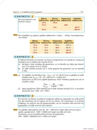 1Ε Φ Α Ρ Μ Ο Γ Η
Να συμπληρώσετε τον
διπλανό πίνακα:
Λύση: Με τη βοήθεια της σχέσης: εμβαδόν ορθογωνίου = μήκος ؒ πλάτος, συμπληρώνουμε
τον πίνακα:
Μήκος
ορθογωνίου
Πλάτος
ορθογωνίου
Περίμετρος
ορθογωνίου
Εμβαδόν
ορθογωνίου
12 m 10 m 44 m 120 m2
17 m 5 m 44m 85 m2
5 m 9 m 28 m 45 m2
33 m 10 m 86 m 330 m2
2Ε Φ Α Ρ Μ Ο Γ Η
H αίθουσα Φυσικής στο σχολείο της Άννας αποφασίστηκε να στρωθεί με τετράγωνα
πλακάκια που το καθένα έχει πλευρά 25 cm.
α) Να βρείτε πόσα πλακάκια θα χρειαστούν, αν το δάπεδο της τάξης έχει διαστά-
σεις 12 m μήκος και 8 m πλάτος.
β) Αν κάθε πλακάκι κοστίζει 0,5 e, πόσα χρήματα θα χρειαστούν για να στρωθεί
η τάξη;
Λύση: α) Το εμβαδόν του δαπέδου είναι: ΕΔΑΠ = 12 ؒ 8 = 96 (m2
) και το εμβαδόν σε κάθε
πλακάκι είναι: ΕΠΛΑΚ = 25 ؒ 25 = 625 (cm2
) = 0,0625 (m2
).
Διαιρώντας τα δύο αυτά εμβαδά βρίσκουμε πόσα πλακάκια χρειάζονται για να
στρωθεί η τάξη:
EΔΑΠ
ΕΠΛΑΚ
=
96
0,0625
= 1536.
β) Αφού χρειάζονται 1536 πλακάκια και το κάθε πλακάκι κοστίζει 0,5 e, το συνολικό
κόστος θα είναι: 1536 ؒ 0,5 = 768 e.
3Ε Φ Α Ρ Μ Ο Γ Η
Στο σχολείο της Κάτιας το μαθητικό συμβούλιο εκδίδει μια εφημερίδα που κάθε φύλλο
της έχει διαστάσεις 42 cm μήκος και 30 cm πλάτος. Να υπολογίσετε τη συνολική
επιφάνεια του χαρτιού που θα χρησιμοποιηθεί, για να τυπωθούν 800 αντίτυπα της
εφημερίδας, αν κάθε αντίτυπο έχει 8 φύλλα.
Λύση: Το εμβαδόν κάθε φύλλου είναι 30 ؒ 42 = 1260 (cm2
). Aφού κάθε αντίτυπο έχει 8
φύλλα, χρειάζονται 8 ؒ 1260 = 10080 (cm2
) χαρτί για κάθε αντίτυπο.
Eπομένως, για να τυπωθούν 800 αντίτυπα, θα χρειαστούν:
800 ؒ 10080 = 8064000 (cm2
) = 806,4 (m2
) χαρτί.
Μέρος B’ - 1.3. Eμβαδά επίπεδων σχημάτων 121
Μήκος
ορθογωνίου
Πλάτος
ορθογωνίου
Περίμετρος
ορθογωνίου
Εμβαδόν
ορθογωνίου
12 m 10 m
17 m 44m
9 m 45 m2
33 m 330 m2
21-0085.indb 121 19/1/2013 10:05:30 μμ
 