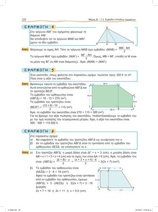 4Ε Φ Α Ρ Μ Ο Γ Η
Στο τρίγωνο ΑΒΓ του σχήματος φέρνουμε τη
διάμεσο ΑΜ.
Να αποδείξετε ότι τα τρίγωνα ΜΑΒ και ΜΑΓ
έχουν το ίδιο εμβαδόν.
Λύση: Φέρνουμε το ύψος ΑΗ. Τότε το τρίγωνο ΜΑΒ έχει εμβαδόν: (ΜΑΒ) =
ΒΜ ؒ ΑΗ
2
.
Το τρίγωνο ΜΑΓ έχει εμβαδόν: (ΜΑΓ) =
ΜΓ ؒ ΑΗ
2
. Όμως, ΜΒ = ΜΓ, επειδή το Μ είναι
το μέσο της ΒΓ (η ΑΜ είναι διάμεσος). Άρα: (ΜΑΒ) = (ΜΑΓ).
5Ε Φ Α Ρ Μ Ο Γ Η
Ένα οικόπεδο, όπως φαίνεται στο παρακάτω σχήμα, πωλείται προς 300 e το m2
.
Ποια είναι η αξία του οικοπέδου;
Λύση: Bρίσκουμε πρώτα το εμβαδόν του οικοπέδου.
Αυτό αποτελείται από το ορθογώνιο ΑΒΓΔ και
το τραπέζιο ΒΕΖΓ.
Το εμβαδόν του ορθογωνίου είναι:
(ΑΒΓΔ) = 18 ؒ 15 = 270 (m2
).
To εμβαδόν του τραπεζίου είναι:
(ΒΕΖΓ) =
(15 + 8) ؒ 10
2
= 115 (m2
).
Άρα, το εμβαδόν του οικοπέδου είναι 270 + 115 = 385 (m2
).
Για να βρούμε την αξία πώλησης του οικοπέδου, πολλαπλασιάζουμε το εμβαδόν του
με την τιμή πώλησης του τετραγωνικού μέτρου. Άρα, η αξία του οικοπέδου είναι:
385 ؒ 300 = 115.500 e.
6Ε Φ Α Ρ Μ Ο Γ Η
Στο παρακάτω σχήμα:
α) Να εκφράσετε το εμβαδόν του τραπεζίου ΑΒΓΔ ως συνάρτηση του x.
β) Αν το εμβαδόν του τραπεζίου ΑΒΓΔ είναι το τριπλάσιο από το εμβαδόν του
ορθογωνίου ΑΕΖΔ, να υπολογίσετε το x.
Λύση: α) Στο τραπέζιο ΑΒΓΔ, η μικρή βάση είναι ΔΓ = x + 3 (cm), η μεγάλη βάση είναι
ΑΒ = x + 1 + 3 = x + 4 (cm) και το ύψος του είναι ΔΑ = 6 (cm). Άρα, το εμβαδόν του
είναι: (ΑΒΓΔ) =
(β + Β) ؒ υ
2
=
(x + 3 + x + 4) ؒ 6
2
= 3(2x + 7) (cm2
).
β) Το εμβαδόν του ορθογωνίου είναι
(ΑΕΖΔ) = 3 ؒ 6 = 18 (cm2
).
Aφού το εμβαδόν του τραπεζίου είναι τριπλάσιο
από το εμβαδόν του ορθογωνίου, έχουμε:
(ΑΒΓΔ) = 3 ؒ (ΑΕΖΔ) ή 3(2x + 7) = 3 ؒ 18
Δηλαδή:
2x + 7 = 18 ή 2x = 11 ή x = 5,5 (cm).
122 Μέρος B’ - 1.3. Eμβαδά επίπεδων σχημάτων
Δ Γ
Ζ
ΕBΑ 28 m
8 m
15 m
18 m
Α
B ΓΗ Μ
Α
B
ΓΔ
3 cm x
6 cm
x+1Ε
Ζ
21-0085.indb 122 19/1/2013 10:05:35 μμ
 