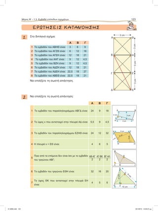 ΕΡΩΤΗΣΕΙΣ ΚΑΤΑΝΟΗΣΗΣ
1. Στο διπλανό σχήμα:
Α Β Γ
1 To εμβαδόν του ΑΒΗΘ είναι: 3 6 9
2 To εμβαδόν του ΑΓΖΘ είναι: 6 12 18
3 To εμβαδόν του ΑΓΕΗ είναι: 12 18 21
4 To εμβαδόν του ΑΗΓ είναι: 9 12 4,5
5 To εμβαδόν του ΒΖΗ είναι: 9 12 4,5
6 To εμβαδόν του ΑΔΖΗ είναι: 12 18 21
7 To εμβαδόν του ΑΔΕΗ είναι: 22,5 18 27
8 To εμβαδόν του ΑΒΕΘ είναι: 22,5 18 21
Nα επιλέξετε τη σωστή απάντηση.
2. Nα επιλέξετε τη σωστή απάντηση:
Α Β Γ
1 To εμβαδόν του παραλληλογράμμου ΑΒΓΔ είναι: 24 9 18
2 To ύψος x που αντιστοιχεί στην πλευρά ΑΔ είναι: 5,5 9 4,5
3 To εμβαδόν του παραλληλογράμμου ΕΖΗΘ είναι: 24 12 32
4 Η πλευρά x = ΕΘ είναι: 4 6 5
5
Ποιο από τα επόμενα δεν είναι ίσο με το εμβαδόν
του τριγώνου ΑΒΓ;
ABؒAΓ
2
AΓؒBK
2
BΓؒAΛ
2
6 Το εμβαδόν του τριγώνου ΕΘΗ είναι: 32 16 20
7
Το ύψος ΘΚ που αντιστοιχεί στην πλευρά ΕΗ
είναι:
4 5 6
Μέρος B’ - 1.3. Eμβαδά επίπεδων σχημάτων 123
Α
3 cm
x
Β
ΓΔ 6 cm
4 cm
Α
Β
K
Λ Γ
Α
B
Γ
Δ
Θ
Η
Ζ
Ε
3 cm
3cm3cm3cm
Θ
E
Η
Κ
Ζ
10 cm
8
cm
ΗΘ
Ζ
3cm
8 cm
x cm
Ε
6 cm
4cm
21-0085.indb 123 19/1/2013 10:05:37 μμ
 
