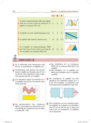 Α Β Γ
8
Το διπλανό παραλληλόγραμμο ΑΒΓΔ έχει εμβαδόν
16cm2
και το Ε είναι το μέσο της πλευράς ΓΔ. Το
εμβαδόν του τριγώνου ΚΕΓ είναι:
4 6 8
9 Το εμβαδόν του μπλε παραλληλογράμμου είναι: 5 4 8
10 Το εμβαδόν κάθε πράσινου τριγώνου είναι: 16 20 17,5
11
Αν το εμβαδόν του παραλληλογράμμου ΑΒΕΔ
είναι 12cm2
και το Ε είναι το μέσο της πλευράς ΓΔ,
τότε το εμβαδόν του τραπεζίου ΑΒΓΔ είναι:
24 16 18
124 Μέρος B’ - 1.3. Eμβαδά επίπεδων σχημάτων
Α
υ
Β
Δ
Κ
ΓΕ
Α B
ΓΕΔ
ΑΣΚΗΣΕΙΣ
1 Αν η περίμετρος ενός τετραγώνου είναι
60 cm, να υπολογίσετε το εμβαδόν του.
2 Οι διαστάσεις ενός φύλλου στο εικοσά-
φυλλο τετράδιο του Σταύρου είναι 21 cm
και 30 cm. Να υπολογίσετε πόση επιφά-
νεια χαρτιού έχει όλο το τετράδιο.
3 Στο παρακάτω σχήμα να αποδείξετε ότι
τα εμβαδά του ροζ και του κίτρινου σχή-
ματος είναι ίσα.
4 Να κατασκευάσετε ένα τετράγωνο
ΑΒΓΔ. Στη συνέχεια να προεκτείνετε την
πλευρά ΑΒ του τετραγώνου και να πάρε-
τε τμήμα ΒΕ = ΑΒ.
α) Να αποδείξετε ότι το τετράγωνο
ΑΒΓΔ και το τρίγωνο ΑΕΔ έχουν ίσα
εμβαδά.
β) Να αποδείξετε ότι το εμβαδόν του
ΑΕΔ είναι διπλάσιο από το εμβαδόν
του ΒΓΕ.
5 Nα υπολογίσετε τα εμβαδά των δύο
σχημάτων στο παρακάτω σχήμα, αν x =
5 cm. Στη συνέχεια, να εξηγήσετε γιατί
αυτά είναι ίσα για οποιαδήποτε τιμή του x.
6 Ένα τετράγωνο και ένα τραπέζιο έχουν
ίσα εμβαδά. Αν οι βάσεις του τραπεζίου
είναι 12 cm και 20 cm και το ύψος του
είναι 4 cm, να υπολογίσετε το εμβαδόν
του τετραγώνου.
8m
5m
1m
x
x 3cm x
x 6cm
α
α
21-0085.indb 124 19/1/2013 10:05:41 μμ
 