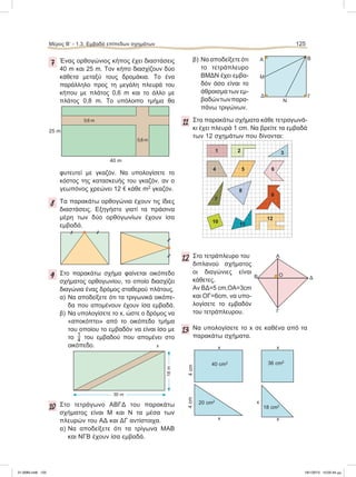 Μέρος B’ - 1.3. Eμβαδά επίπεδων σχημάτων 125
7 Ένας ορθογώνιος κήπος έχει διαστάσεις
40 m και 25 m. Tον κήπο διασχίζουν δύο
κάθετα μεταξύ τους δρομάκια. Το ένα
παράλληλο προς τη μεγάλη πλευρά του
κήπου με πλάτος 0,6 m και το άλλο με
πλάτος 0,8 m. Το υπόλοιπο τμήμα θα
φυτευτεί με γκαζόν. Να υπολογίσετε το
κόστος της κατασκευής του γκαζόν, αν ο
γεωπόνος χρεώνει 12 e κάθε m2
γκαζόν.
8 Τα παρακάτω ορθογώνια έχουν τις ίδιες
διαστάσεις. Εξηγήστε γιατί τα πράσινα
μέρη των δύο ορθογωνίων έχουν ίσα
εμβαδά.
9 Στο παρακάτω σχήμα φαίνεται οικόπεδο
σχήματος ορθογωνίου, το οποίο διασχίζει
διαγώνια ένας δρόμος σταθερού πλάτους.
α) Να αποδείξετε ότι τα τριγωνικά οικόπε-
δα που απομένουν έχουν ίσα εμβαδά.
β) Να υπολογίσετε το x, ώστε ο δρόμος να
«αποκόπτει» από το οικόπεδο τμήμα
του οποίου το εμβαδόν να είναι ίσο με
το  του εμβαδού που απομένει στο
οικόπεδο.
10 Στο τετράγωνο ΑΒΓΔ του παρακάτω
σχήματος είναι Μ και Ν τα μέσα των
πλευρών του ΑΔ και ΔΓ αντίστοιχα.
α) Να αποδείξετε ότι τα τρίγωνα ΜΑΒ
και ΝΓΒ έχουν ίσα εμβαδά.
β) Να αποδείξετε ότι
το τετράπλευρο
ΒΜΔΝ έχει εμβα-
δόν όσο είναι το
άθροισμα τωνεμ-
βαδώντωνπαρα-
πάνω τριγώνων.
11 Στα παρακάτω σχήματα κάθε τετραγωνά-
κι έχει πλευρά 1 cm. Να βρείτε τα εμβαδά
των 12 σχημάτων που δίνονται:
12 Στο τετράπλευρο του
διπλανού σχήματος
οι διαγώνιες είναι
κάθετες.
Αν ΒΔ=5 cm,ΟΑ=3cm
και ΟΓ=6cm, να υπο-
λογίσετε το εμβαδόν
του τετράπλευρου.
13 Να υπολογίσετε το x σε καθένα από τα
παρακάτω σχήματα.
25 m
40 m
0,6 m
0,8 m
Α
Μ
Ν
Β
ΓΔ
Β Δ
Γ
Α
Ο
4cm
x
40 cm2
x
36 cm2
4cm
x
20 cm2
x
x
18 cm2
1 2 3
4 5 6
7
8
9
10
11
12
x
30 m
18m
21-0085.indb 125 19/1/2013 10:05:44 μμ
 