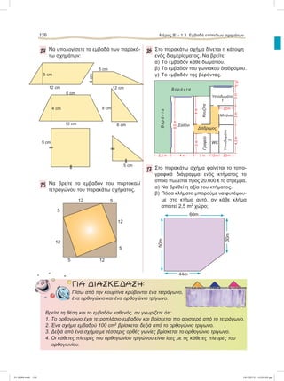 126 Μέρος B’ - 1.3. Eμβαδά επίπεδων σχημάτων
14 Να υπολογίσετε τα εμβαδά των παρακά-
τω σχημάτων:
15 Να βρείτε το εμβαδόν του πορτοκαλί
τετραγώνου του παρακάτω σχήματος.
16 Στο παρακάτω σχήμα δίνεται η κάτοψη
ενός διαμερίσματος. Να βρείτε:
α) Το εμβαδόν κάθε δωματίου.
β) Το εμβαδόν του γωνιακού διαδρόμου.
γ) Το εμβαδόν της βεράντας.
17 Στο παρακάτω σχήμα φαίνεται το τοπο-
γραφικό διάγραμμα ενός κτήματος το
οποίο πωλείται προς 20.000 e το στρέμμα.
α) Να βρεθεί η αξία του κτήματος.
β) Πόσα κλήματα μπορούμε να φυτέψου-
με στο κτήμα αυτό, αν κάθε κλήμα
απαιτεί 2,5 m2
χώρο;
5 cm
12 cm 12 cm
4cm
5 cm
6 cm
10 cm
4 cm 8 cm
6 cm
512
12
12
12
5
5
5
60m
44m
50m
30m
ΓΙΑ ΔΙΑΣΚΕΔΑΣΗ:
Πίσω από την κουρτίνα κρύβονται ένα τετράγωνο,
ένα ορθογώνιο και ένα ορθογώνιο τρίγωνο.
Βρείτε τη θέση και το εμβαδόν καθενός, αν γνωρίζετε ότι:
1. Το ορθογώνιο έχει τετραπλάσιο εμβαδόν και βρίσκεται πιο αριστερά από το τετράγωνο.
2. Ένα σχήμα εμβαδού 100 cm2
βρίσκεται δεξιά από το ορθογώνιο τρίγωνο.
3. Δεξιά από ένα σχήμα με τέσσερις ορθές γωνίες βρίσκεται το ορθογώνιο τρίγωνο.
4. Οι κάθετες πλευρές του ορθογωνίου τριγώνου είναι ίσες με τις κάθετες πλευρές του
ορθογωνίου.
Σαλόνι
Κουζίνα
Mπάνιο
WC
Γραφείο
Υπνοδωμάτιο
1
Υπνοδωμάτιο
2
Βεράντα
Β ε ρ ά ν τ α
2,5 m 4 m 3 m 1,5m 2,5m
8,5m
3m
3m1m4,5m
4m
3m
9 cm
5 cm
Διάδρομος
2,5m
21-0085.indb 126 19/1/2013 10:05:50 μμ
 