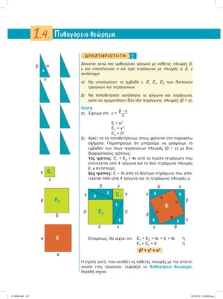 1ΔΡΑ ΣΤ ΗΡΙΟ Τ ΗΤ Α
Δίνονται οκτώ ίσα ορθογώνια τρίγωνα με κάθετες πλευρές β,
γ και υποτείνουσα α και τρία τετράγωνα με πλευρές α, β, γ
αντίστοιχα.
α) Να υπολογίσετε τα εμβαδά ε, Ε, Ε1, Ε2 των διπλανών
τριγώνων και τετραγώνων.
β) Να τοποθετήσετε κατάλληλα τα τρίγωνα και τετράγωνα,
ώστε να σχηματίσουν δύο νέα τετράγωνα, πλευράς (β + γ).
Λύση
α) Έχουμε ότι: ε =
β ؒ γ
2
Ε =α2
Ε1 = γ2
Ε2 = β2
β) Αρκεί να τα τοποθετήσουμε όπως φαίνεται στα παρακάτω
σχήματα. Παρατηρούμε ότι μπορούμε να γράψουμε το
εμβαδόν των ίσων τετραγώνων πλευράς (β + γ) με δύο
διαφορετικούς τρόπους:
1ος τρόπος: Ε1 + Ε2 + 4ε από το πρώτο τετράγωνο που
αποτελείται από 4 τρίγωνα και τα δύο τετράγωνα πλευράς
β, γ αντίστοιχα.
2ος τρόπος: Ε + 4ε από το δεύτερο τετράγωνο που απο-
τελείται πάλι από 4 τρίγωνα και το τετράγωνο πλευράς α.
Επομένως, θα ισχύει ότι: Ε1 + Ε2 + 4ε = Ε + 4ε ή
Ε1 + Ε2 =Ε ή
β2
+ γ2
= α2
Η σχέση αυτή, που συνδέει τις κάθετες πλευρές με την υποτεί-
νουσα ενός τριγώνου, εκφράζει το Πυθαγόρειο θεώρημα,
δηλαδή ισχύει:
Πυθαγόρειο θεώρημα1.4.
γ
αβ
ε
γ
γ E1
β
β
E2
α
α
E
β
β
β
α
α
α
α
β
γ
ε ε
ε ε γ
γ
γ
E
β
β
ββ
γ
γ γ
γ
E1
E2
ε
ε
ε
ε
21-0085.indb 127 19/1/2013 10:06:28 μμ
 