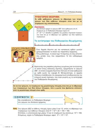 ΠΥΘΑΓΟΡΕΙΟ ΘΕΩΡΗΜΑ
Σε κάθε ορθογώνιο τρίγωνο το άθροισμα των τετρα-
γώνων των δύο κάθετων πλευρών είναι ίσο με το
τετράγωνο της υποτείνουσας.
Παρατήρηση:
Στο διπλανό σχήμα το τρίγωνο ΑΒΓ είναι ορθογώνιο στο Α.
Σύμφωνα με το Πυθαγόρειο θεώρημα ισχύει ότι:
α2
= β2
+ γ2
, δηλαδή το εμβαδόν του μεγάλου πορτοκαλί τετραγώ-
νου είναι ίσο με το άθροισμα των εμβαδών των δύο πράσινων
τετραγώνων.
Το αντίστροφο του Πυθαγορείου θεωρήματος
Στην Αρχαία Αίγυπτο για την κατασκευή ορθών γωνιών
χρησιμοποιούσαν το σκοινί του παραπάνω σχήματος.
Όπως βλέπουμε, το σκοινί έχει 13 κόμπους σε ίσες αποστά-
σεις μεταξύ τους που σχηματίζουν 12 ίσα ευθύγραμμα
τμήματα.
Κρατώντας τους ακραίους κόμπους ενωμένους και τεντώνοντας
το σκοινί στους κόκκινους κόμπους, σχηματίζεται το τρίγωνο
ΑΒΓ, το οποίο οι αρχαίοι Αιγύπτιοι πίστευαν ότι είναι ορθογώνιο
με ορθή γωνία την κορυφή Β. Μεταγενέστερα, οι αρχαίοι
Έλληνες επαλήθευσαν τον ισχυρισμό αυτό αποδεικνύοντας την
επόμενη γενική πρόταση, που είναι γνωστή ως το αντίστροφο
του Πυθαγορείου θεωρήματος:
Αν σε ένα τρίγωνο, το τετράγωνο της μεγαλύτερης πλευράς είναι ίσο με το άθροισμα
των τετραγώνων των δύο άλλων πλευρών, τότε η γωνία που βρίσκεται απέναντι
από τη μεγαλύτερη πλευρά είναι ορθή.
1Ε Φ Α Ρ Μ Ο Γ Η
Να επαληθεύσετε το Πυθαγόρειο θεώρημα
στο τρίγωνο του διπλανού σχήματος.
Λύση: Στο τρίγωνο ΔΕΖ οι κάθετες πλευρές έχουν μήκη 5 και 12, οπότε το άθροισμα των
τετραγώνων των κάθετων πλευρών είναι 52
+ 122
= 25 + 144 = 169.
Επιπλέον, η υποτείνουσα έχει μήκος 13 και το τετράγωνό της ισούται με: 132
= 169.
Επομένως, ισχύει το Πυθαγόρειο θεώρημα, αφού: 52
+ 122
= 132
.
128 Μέρος B’ - 1.4. Πυθαγόρειο θεώρημα
Δ Ζ
Ε
5
12
13
Α
Γ
B
Γ
Α
Β
γ
γ2
α2
β
β2
٘
α
Α ΑB Γ
21-0085.indb 128 19/1/2013 10:06:33 μμ
 
