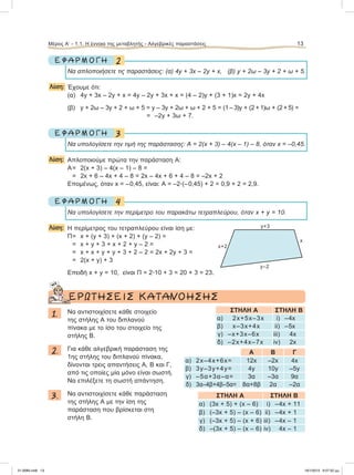 2Ε Φ Α Ρ Μ Ο Γ Η
Nα απλοποιήσετε τις παραστάσεις: (α) 4y + 3x – 2y + x, (β) y + 2ω – 3y + 2 + ω + 5.
Λύση: Έχουμε ότι:
(α) 4y + 3x – 2y + x = 4y – 2y + 3x + x = (4 – 2)y + (3 + 1)x = 2y + 4x
(β) y + 2ω – 3y + 2 + ω + 5 = y – 3y + 2ω + ω + 2 + 5 = (1 – 3)y + (2 + 1)ω + (2 + 5) =
=–2y + 3ω + 7.
3Ε Φ Α Ρ Μ Ο Γ Η
Να υπολογίσετε την τιμή της παράστασης: Α = 2(x + 3) – 4(x – 1) – 8, όταν x = –0,45.
Λύση: Aπλοποιούμε πρώτα την παράσταση Α:
A= 2(x + 3) – 4(x – 1) – 8 =
= 2x + 6 – 4x + 4 – 8 = 2x – 4x + 6 + 4 – 8 = –2x + 2
Eπομένως, όταν x = –0,45, είναι: Α = –2ؒ(–0,45) + 2 = 0,9 + 2 = 2,9.
4Ε Φ Α Ρ Μ Ο Γ Η
Να υπολογίσετε την περίμετρο του παρακάτω τετραπλεύρου, όταν x + y = 10.
Λύση: H περίμετρος του τετραπλεύρου είναι ίση με:
Π= x + (y + 3) + (x + 2) + (y – 2) =
= x + y + 3 + x + 2 + y – 2 =
= x + x + y + y + 3 + 2 – 2 = 2x + 2y + 3 =
= 2(x + y) + 3
Eπειδή x + y = 10, είναι Π = 2ؒ10 + 3 = 20 + 3 = 23.
ΕΡΩΤΗΣΕΙΣ ΚΑΤΑΝΟΗΣΗΣ
1. Nα αντιστοιχίσετε κάθε στοιχείο
της στήλης Α του διπλανού
πίνακα με το ίσο του στοιχείο της
στήλης Β.
2. Για κάθε αλγεβρική παράσταση της
1ης στήλης του διπλανού πίνακα,
δίνονται τρεις απαντήσεις Α, Β και Γ,
από τις οποίες μία μόνο είναι σωστή.
Να επιλέξετε τη σωστή απάντηση.
3. Να αντιστοιχίσετε κάθε παράσταση
της στήλης Α με την ίση της
παράσταση που βρίσκεται στη
στήλη Β.
Μέρος Α’ - 1.1. H έννοια της μεταβλητής - Αλγεβρικές παραστάσεις 13
y+3
x+2
y–2
x
ΣΤΗΛΗ Α ΣΤΗΛΗ Β
α) 2x+5x–3x i) –4x
β) x–3x+4x ii) –5x
γ) –x+3x–6x iii) 4x
δ) –2x+4x–7x iv) 2x
Α Β Γ
α) 2x–4x+6x= 12x –2x 4x
β) 3y–3y+4y= 4y 10y –5y
γ) –5α+3α–α= 3α –3α 9α
δ) 3α–4β+4β–5α= 8α+8β 2α –2α
ΣΤΗΛΗ Α ΣΤΗΛΗ Β
α) (3x + 5) + (x – 6) i) –4x + 11
β) (–3x + 5) – (x – 6) ii) –4x + 1
γ) (–3x + 5) – (x + 6) iii) –4x – 1
δ) –(3x + 5) – (x – 6) iv) 4x – 1
21-0085.indb 13 19/1/2013 9:57:52 μμ
 