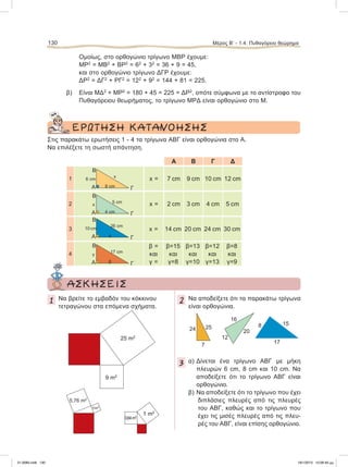 Ομοίως, στο ορθογώνιο τρίγωνο ΜΒΡ έχουμε:
ΜΡ2
= ΜΒ2
+ ΒΡ2
= 62
+ 32
= 36 + 9 = 45,
και στο ορθογώνιο τρίγωνο ΔΓΡ έχουμε:
ΔΡ2
= ΔΓ2
+ ΡΓ2
= 122
+ 92
= 144 + 81 = 225.
β) Είναι ΜΔ2
+ ΜΡ2
= 180 + 45 = 225 = ΔΡ2
, οπότε σύμφωνα με το αντίστροφο του
Πυθαγόρειου θεωρήματος, το τρίγωνο ΜΡΔ είναι ορθογώνιο στο Μ.
ΕΡΩΤΗΣH ΚΑΤΑΝΟΗΣΗΣ
Στις παρακάτω ερωτήσεις 1 - 4 τα τρίγωνα ΑΒΓ είναι ορθογώνια στο Α.
Να επιλέξετε τη σωστή απάντηση.
Α B Γ Δ
1 x = 7 cm 9 cm 10 cm 12 cm
2 x = 2 cm 3 cm 4 cm 5 cm
3 x = 14 cm 20 cm 24 cm 30 cm
4
β =
και
γ =
β=15
και
γ=8
β=13
και
γ=10
β=12
και
γ=13
β=8
και
γ=9
130 Μέρος B’ - 1.4. Πυθαγόρειο θεώρημα
Α Γ
x
8 cm
6 cm
Β
Α Γ
5 cm
4 cm
x
B
Α Γ
26 cm
x
10 cm
B
Α Γ
17 cm
β
γ
B
ΑΣΚΗΣΕΙΣ
1 Να βρείτε το εμβαδόν του κόκκινου
τετραγώνου στα επόμενα σχήματα.
2 Να αποδείξετε ότι τα παρακάτω τρίγωνα
είναι ορθογώνια.
3 α) Δίνεται ένα τρίγωνο ΑΒΓ με μήκη
πλευρών 6 cm, 8 cm και 10 cm. Nα
αποδείξετε ότι το τρίγωνο ΑΒΓ είναι
ορθογώνιο.
β) Να αποδείξετε ότι το τρίγωνο που έχει
διπλάσιες πλευρές από τις πλευρές
του ΑΒΓ, καθώς και το τρίγωνο που
έχει τις μισές πλευρές από τις πλευ-
ρές του ΑΒΓ, είναι επίσης ορθογώνιο.
1 m2
0,64m2
25 m2
9 m2
5,76 m2
1m2
8 15
17
16
20
12
24 25
7
21-0085.indb 130 19/1/2013 10:06:40 μμ
 