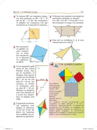 Μέρος B’ - 1.4. Πυθαγόρειο θεώρημα 131
4 Το τρίγωνο ΑΒΓ του παρακάτω σχήμα-
τος είναι ισοσκελές με ΑΒ = ΑΓ = 10
dm και ΒΓ = 12 dm. Να υπολογίσετε
το εμβαδόν του τετραγώνου που έχει
πλευρά ίση με το ύψος ΑΔ του τριγώνου.
5 Να υπολογίσετε
το εμβαδόν του
μπλε τετραγώ-
νου το οποίο
έχει πλευρά ίση
με τη διαγώνιο
του ορθογώνι-
ου ΑΒΓΔ.
6 Για να σχηματίσει ορθή
γωνία με δύο ξύλινα
δοκάρια (όπως λέμε
για να «γωνιάσει» τα
δοκάρια), ένας τεχνίτης
μετράει στο ένα δοκάρι
ΑΒ = 30 cm και στο
άλλο ΑΓ = 40 cm. Στη
συνέχεια, τα τοποθε-
τεί κατάλληλα, ώστε
να είναι ΒΓ = 50 cm.
Μπορείτε να εξηγήσετε
γιατί είναι σίγουρος ότι
η γωνία που σχηματί-
ζουν τα δοκάρια είναι
ορθή;
7 Ο χαρταετός του διπλα-
νού σχήματος είναι
ρόμβος με διαγώνιες
12 dm και 16 dm. Nα
βρείτε την περίμετρο
και το εμβαδόν της επι-
φάνειας του χαρταετού.
8 H διατομή ενός καναλιού είναι σχήματος
ισοσκελούς τραπεζίου με πλευρές:
ΓΔ = ΑΒ = 5 m, ΒΓ = 7 m και ΑΔ = 13 m.
Να υπολογίσετε το ύψος x του καναλιού.
9 Ποια από τις τοποθεσίες Ε, Δ, Α είναι
πλησιέστερα στην πόλη Β;
10dm
A
B ΓΔ
10dm
12 dm
90°
Στο διπλανό
σχήµα έχουµε
ένα ορθογώνιο
τρίγωνο ΑΒΓ
(
∧
Α=90°) µε µήκος
υποτείνουσας
α και µήκη
κάθετων
πλευρών β και γ.
Εξωτερικά
του τριγώνου έχουµε κατασκευάσει τρία
τετράγωνα µε µήκη πλευρών α, β και γ
αντίστοιχα. Χρησιµοποιώντας τα χρωµατιστά
«κοµµάτια» που αποτελούν τα τετράγωνα των
κάθετων πλευρών, µπορείτε να «γεµίσετε» το
µεγάλο γκρίζο τετράγωνο της υποτείνουσας
εφαρµόζοντας ακριβώς τα χρωµατιστά κοµµάτια
χωρίς το ένα να επικαλύπτει το άλλο;
ΓΙΑ ΔΙΑΣΚΕΔΑΣΗ:
A Ο
Δ
Γ
B
A
B
E
9 m
8 m
Γ
Δ
17 m 12 m
1m
2,1m
α
α
α
α
γ
γ
γ
γΑ
ΒΓ
β
β
β
β
A
B
x x
7 m
5 m 5 m
Γ
Δ
13 m
50 cm
A B
Γ
30 cm
40cm
21-0085.indb 131 19/1/2013 10:06:43 μμ
 