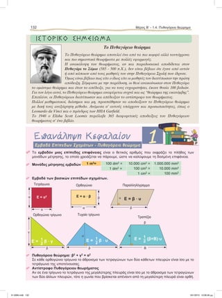 132 Μέρος B’ - 1.4. Πυθαγόρειο θεώρημα
ΙΣΤΟΡΙΚΟ ΣΗΜΕΙΩΜΑ
To Πυθαγόρειο θεώρηµα
Το Πυθαγόρειο θεώρηµα αποτελεί ένα από τα πιο κοµψά αλλά ταυτόχρονα
και πιο σηµαντικά θεωρήµατα µε πολλές εφαρµογές.
Η ανακάλυψη του θεωρήµατος, αν και παραδοσιακά αποδίδεται στον
Πυθαγόρα το Σάµιο (585 - 500 π.Χ.), δεν είναι βέβαιο ότι έγινε από αυτόν
ή από κάποιον από τους µαθητές του στην Πυθαγόρεια Σχολή που ίδρυσε.
Όµως είναι βέβαιο πως είτε ο ίδιος είτε οι µαθητές του διατύπωσαν την πρώτη
απόδειξη. Σύµφωνα µε την παράδοση, οι θεοί ανακοίνωσαν στον Πυθαγόρα
το οµώνυµο θεώρηµα και όταν το απέδειξε, για να τους ευχαριστήσει, έκανε θυσία 100 βοδιών.
Για τον λόγο αυτό, το Πυθαγόρειο θεώρηµα αναφέρεται συχνά και ως “θεώρηµα της εκατόµβης”.
Επιπλέον, οι Πυθαγόρειοι διατύπωσαν και απέδειξαν το αντίστροφο του θεωρήµατος.
Πολλοί µαθηµατικοί, διάσηµοι και µη, προσπάθησαν να αποδείξουν το Πυθαγόρειο θεώρηµα
µε δική τους ανεξάρτητη µέθοδο. Ανάµεσα σ’ αυτούς υπάρχουν και προσωπικότητες, όπως ο
Leonardo da Vinci και ο πρόεδρος των ΗΠΑ Garfield.
To 1940 o Elisha Scott Loomis περιέλαβε 365 διαφορετικές αποδείξεις του Πυθαγόρειου
θεωρήµατος σ’ ένα βιβλίο.
Επανάληψη Κεφαλαίου 1Eμβαδά Επίπεδων Σχημάτων - Πυθαγόρειο θεώρημα
 Το εμβαδόν μιας επίπεδης επιφάνειας είναι ο θετικός αριθμός που εκφράζει το πλήθος των
μονάδων μέτρησης, το οποίο χρειάζεται να πάρουμε, ώστε να καλύψουμε τη δοσμένη επιφάνεια.
 Μονάδες μέτρησης εμβαδών 1 m2
= 100 dm2
= 10.000 cm2
= 1.000.000 mm2
1 dm2
= 100 cm2
= 10.000 mm2
1 cm2
= 100 mm2
 Εμβαδά των βασικών επιπέδων σχημάτων.
 Πυθαγόρειο θεώρημα: β2
+ γ2
= α2
Σε κάθε ορθογώνιο τρίγωνο το άθροισμα των τετραγώνων των δύο κάθετων πλευρών είναι ίσο με το
τετράγωνο της υποτείνουσας.
 Αντίστροφο Πυθαγόρειου θεωρήματος
Αν σε ένα τρίγωνο το τετράγωνο της μεγαλύτερης πλευράς είναι ίσο με το άθροισμα των τετραγώνων
των δύο άλλων πλευρών, τότε η γωνία που βρίσκεται απέναντι από τη μεγαλύτερη πλευρά είναι ορθή.
Τετράγωνο
Ε = α2
α
α
Oρθογώνιο
α
βΕ = α ؒ β
Παραλληλόγραμμο
β
υ Ε = β ؒ υ
Oρθογώνιο τρίγωνο
γ
β
Ε = 1
2
β ؒ γ
Τυχαίο τρίγωνο
υ
β
Ε = 1
2
β ؒ υ
Τραπέζιο
υ
Β
β
Ε = 1
2
(β+Β)ؒυ
21-0085.indb 132 19/1/2013 10:06:46 μμ
 