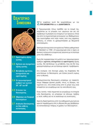 ΕΙΣΑΓΩΓΙΚΟ
ΣΗΜΕΙΩΜΑ
2.1 Εφαπτομένη οξείας
γωνίας
2.2 Ημίτονο και συνημίτονο
οξείας γωνίας
2.3 Μεταβολές ημιτόνου,
συνημιτόνου και
εφαπτομένης
2.4 Οι τριγωνομετρικοί
αριθμοί των γωνιών
30°, 45° και 60°
2.5 Η έννοια του
διανύσματος
2.6 Άθροισμα και διαφορά
διανυσμάτων
2.7 Ανάλυση διανύσματος
σε δύο κάθετες
συνιστώσες
Στο κεφάλαιο αυτό θα ασχοληθούμε με την
ΤΡΙΓΩΝΟΜΕΤΡΙΑ και τα ΔΙΑΝΥΣΜΑΤΑ.
Η Τριγωνομετρία, όπως προδίδει και το όνομά της,
ασχολείται με τη μέτρηση των τριγώνων και για την
ακρίβεια με τη μέτρηση των στοιχείων των τριγώνων. Είναι
ένα από τα σημαντικότερα αντικείμενα των Μαθηματικών
που αναπτύχθηκε από πολύ παλιά, από τους αρχαίους
Έλληνες, οι οποίοι τη χρησιμοποίησαν με θαυμαστά
αποτελέσματα.
ΙδιαίτεραεύστοχηήτανηεκτίμησητουΓάλλουμαθηματικού
D’ Alembert το 1789: «Η τριγωνομετρία είναι η τέχνη να
βρίσκεις τα άγνωστα στοιχεία ενός τριγώνου με τα λιγότερα
μέσα που διαθέτεις».
Εμείς θα περιοριστούμε στη μελέτη των τριγωνομετρικών
αριθμών (ημίτονο, συνημίτονο και εφαπτομένη) οξείας
γωνίας. Θα εξετάσουμε τις μεταβολές τους και θα τους
χρησιμοποιήσουμε για να λύσουμε αρκετά προβλήματα.
Στη συνέχεια, στο δεύτερο μέρος του Κεφαλαίου θα
μελετήσουμε τα διανύσματα, μια έννοια γνωστή κυρίως
από τη Φυσική.
Χρησιμοποιώντας διανύσματα μπορούμε να παραστή-
σουμε διάφορα φυσικά μεγέθη, όπως τη δύναμη, την
ταχύτητα κ.ά., στα οποία εκτός από το μέτρο τους είναι
απαραίτητο να γνωρίζουμε και την κατεύθυνσή τους.
Είναι, λοιπόν, πολύ σημαντικό να γνωρίζουμε τα στοιχεία
ενός διανύσματος, να μπορούμε να κάνουμε πράξεις
μ’ αυτά, καθώς και να τα αναλύουμε σε συνιστώσες.
Αρκετές δραστηριότητες από την καθημερινή μας ζωή και
αρκετά παραδείγματα από τη Φυσική θα μας βοηθήσουν
να κατανοήσουμε πλήρως τη χρήση των διανυσμάτων.
21-0085.indb 134 19/1/2013 10:06:50 μμ
 
