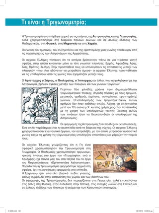 Τι είναι η Τριγωνομετρία;
H Τριγωνομετρία αναπτύχθηκε αρχικά για τις ανάγκες της Αστρονομίας και της Γεωγραφίας,
αλλά χρησιμοποιήθηκε στη διάρκεια πολλών αιώνων και σε άλλους κλάδους των
Μαθηματικών, στη Φυσική, στη Μηχανική και στη Χημεία.
Οι έννοιες του ημιτόνου, του συνημιτόνου και της εφαπτομένης μιας γωνίας προέκυψαν από
τις παρατηρήσεις των Αστρονόμων της Αρχαιότητας.
Οι αρχαίοι Έλληνες πίστευαν ότι τα αστέρια βρίσκονταν πάνω σε μια τεράστια νοητή
σφαίρα, στην οποία κινούνταν μόνο οι τότε γνωστοί πλανήτες: Ερμής, Αφροδίτη, Άρης,
Δίας, Κρόνος, Σελήνη. Στην προσπάθειά τους να υπολογίσουν τις αποστάσεις μεταξύ των
πλανητών –που είναι αδύνατον να μετρηθούν άμεσα– οι αρχαίοι Έλληνες προσπάθησαν
να τις υπολογίσουν από τις γωνίες που σχημάτιζαν μεταξύ τους.
Ο Αρίσταρχος ο Σάμιος, ο Πτολεμαίος, ο Ίππαρχος και άλλοι, που ασχολήθηκαν με την
Αστρονομία, βρήκαν σχέσεις μεταξύ των πλευρών και των γωνιών τριγώνων.
Περίπου δύο χιλιάδες χρόνια πριν δημιουργήθηκαν
τριγωνομετρικοί πίνακες, δηλαδή πίνακες με τους τριγωνο-
μετρικούς αριθμούς (ημίτονα, συνημίτονα, εφαπτομένες)
γωνιών. Ο υπολογισμός των τριγωνομετρικών αυτών
αριθμών δεν ήταν καθόλου απλός. Άρχισε να απλοποιείται
μετά τον 17ο αιώνα μ.Χ. και στις ημέρες μας είναι πανεύκολος
με τη χρήση των υπολογιστών τσέπης. Σκοπός αυτών
των πινάκων ήταν να διευκολυνθούν οι υπολογισμοί της
Αστρονομίας.
ΟιεφαρμογέςτηςΑστρονομίαςήτανπολλέςκαιεντυπωσιακές.
Ένα απλό παράδειγμα είναι η ναυσιπλοΐα κατά τη διάρκεια της νύχτας. Οι αρχαίοι Έλληνες
χρησιμοποιούσαν ένα ναυτικό όργανο, τον αστρολάβο, με τον οποίο μετρούσαν ουσιαστικά
γωνίες και με τη χρήση της τριγωνομετρίας υπολόγιζαν αποστάσεις και χάραζαν την πορεία
τους.
Οι αρχαίοι Έλληνες γνωρίζοντας ότι η Γη είναι
σφαιρική χρησιμοποίησαν την Τριγωνομετρία στη
Γεωγραφία. Ο Πτολεμαίος χρησιμοποίησε τριγωνομε-
τρικούς πίνακες στο έργο του «Γεωγραφία», ενώ ο
Κολόμβος είχε πάντα μαζί του στα ταξίδια του το έργο
του Regiomontanus: «Ephemerides Astronomicae».
Παρόλο που η Τριγωνομετρία εφαρμόστηκε αρχικά στη
σφαίρα, έχει περισσότερες εφαρμογές στο επίπεδο.
Η Τριγωνομετρία αποτελεί βασικό πεδίο γνώσης,
καθώς συμβάλλει στην κατανόηση του χώρου και των ιδιοτήτων του.
Οι εφαρμογές της Τριγωνομετρίας δεν περιορίζονται στη Γεωμετρία, αλλά επεκτείνονται
στις βολές στη Φυσική, στην ανάκλαση στην Οπτική, στις αντοχές υλικών στη Στατική και
σε άλλους κλάδους των Φυσικών ή ακόμα και των Κοινωνικών επιστημών.
21-0085.indb 135 19/1/2013 10:06:54 μμ
 