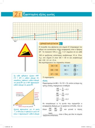 1ΔΡ ΑΣΤ ΗΡΙΟ Τ ΗΤ Α
Η πινακίδα που βρίσκεται στο σημείο Ο πληροφορεί τον
οδηγό του αυτοκινήτου πόσο ανηφορικός είναι ο δρόμος
ΟΓ. Το ποσοστό 10% ή
10
100
= 0,1 σημαίνει ότι σε κάθε
100 m οριζόντιας απόστασης ανεβαίνουμε 10 m. Έτσι,
π.χ. στο σημείο Α είναι ΟΑ = 50 m και ανεβαίνουμε
ΑΔ = 50 ؒ 0,1 m = 5 m.
Να συμπληρώσετε τον παρακάτω πίνακα:
ΟΑ = 50 ΑΔ = 5
AΔ
ΟΑ
=
ΟB = 100 BE =
BE
ΟB
=
ΟΓ = 150 ΓΖ =
ΓΖ
ΟΓ
=
Τι παρατηρείτε;
Λύση
Παρατηρούμε ότι ΒΕ = 10, ΓΖ = 15, οπότε οι λόγοι της
τρίτης στήλης παραμένουν σταθεροί:
ΑΔ
ΟΑ
=
5
50
= 0,1
ΒΕ
ΟΒ
=
10
100
= 0,1
ΓΖ
ΟΓ
=
15
150
= 0,1
Αν ονομάσουμε ω τη γωνία που σχηματίζει ο
ανηφορικός δρόμος με το οριζόντιο επίπεδο, τότε οι
λόγοι
ΑΔ
ΟΑ
, ΒΕ
ΟΒ
,
ΓΖ
ΟΓ
και γενικά ο λόγος
ύψος
οριζόντια απόσταση
είναι ο ίδιος για όλα τα σημεία
Eφαπτομένη οξείας γωνίας2.1.
A
O
Β Γ
Δ
Ε
Ζ
10 m
͕
10%
Σε κάθε ορθογώνιο τρίγωνο ΑΒΓ
(
∧
Α = 90°) η κάθετη πλευρά ΑΓ,
ονοµάζεται «απέναντι κάθετη πλευρά
της γωνίας
∧
Β» και η ΑΒ «προσκείµενη
κάθετη πλευρά της γωνίας
∧
Β».
Φυσικά, προκειµένου για τη γωνία
∧
Γ , η ΑΒ είναι η «απέναντι», ενώ η ΑΓ
είναι η «προσκείµενη» κάθετη πλευρά.
ΑΒ
Γ
υποτείνουσα
(απέναντι από
την ορθή γωνία)
απέναντι
κάθετη
πλευρά
από τη
γωνία
∧
Β
προσκείμενη
κάθετη πλευρά στη γωνία
∧
Β
21-0085.indb 136 19/1/2013 10:06:57 μμ
 