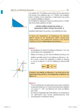 της ευθείας ΟΖ. Ο σταθερός αυτός λόγος λέγεται εφαπτομένη
της γωνίας ω και γράφουμε εφω = 0,1. Ειδικά, όταν αναφερό-
μαστε σε δρόμο, όπως παραπάνω, η εφαπτομένη της γωνίας
ω ονομάζεται κλίση του δρόμου.
Σε οποιοδήποτε ορθογώνιο τρίγωνο με οξεία γωνία ω ο σταθε-
ρός αυτός λόγος γράφεται ως εξής:
απέναντι κάθετη πλευρά της γωνίας ω
προσκείμενη κάθετη πλευρά της γωνίας ω
ονομάζεται εφαπτομένη της γωνίας ω και συμβολίζεται με εφω.
Ο λόγος που σχηματίζεται, αν διαιρέσουμε την απέναντι
κάθετη πλευρά με την προσκείμενη κάθετη πλευρά μιας
οξείας γωνίας ω ενός ορθογωνίου τριγώνου, είναι πάντοτε
σταθερός και λέγεται εφαπτομένη της γωνίας ω.
Σχόλιο 1:
Ας θυμηθούμε την κλίση της ευθείας με εξίσωση y = αx, που
συναντήσαμε στην παράγραφο 3.2.
Είδαμε ότι ο λόγος
y
x
είναι πάντα σταθερός και ίσος με τον
αριθμό α για κάθε σημείο Α της ευθείας με εξίσωση y = αx.
Aν ω είναι η γωνία που σχηματίζει η ευθεία με εξίσωση
y = αx με τον άξονα xЈx, τότε στο ορθογώνιο τρίγωνο ΟΑΒ
ισχύει:
ΑΒ y
εφω =  =  = α
ΟΒ x
Η κλίση α της ευθείας με εξίσωση y = αx είναι ίση με την
εφαπτομένη της γωνίας ω, που σχηματίζει η ευθεία με τον
άξονα xЈx.
Σχόλιο 2:
Για να υπολογίσουμε την εφαπτομένη μιας γωνίας, μπορούμε
να χρησιμοποιήσουμε τον πίνακα τριγωνομετρικών αριθμών
των γωνιών 1° – 89°, που βρίσκεται στο τέλος του βιβλίου
(σελ. 254).
Σε επόμενη παράγραφο (§2.3) θα μάθουμε να υπολογίζουμε
την εφαπτομένη μιας γωνίας χρησιμοποιώντας έναν
«επιστημονικό» υπολογιστή τσέπης.
Μέρος Β’ - 2.1. Εφαπτομένη οξείας γωνίας 137
B
O
A(x,y)
y
x
·
·
ω
Α
Γ
ω B
21-0085.indb 137 19/1/2013 10:06:58 μμ
 