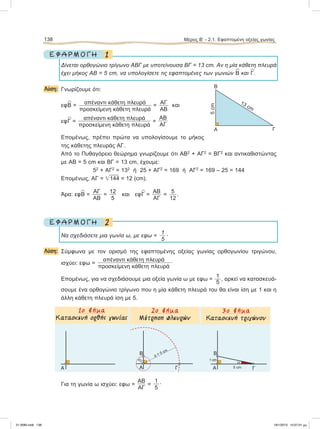 1Ε Φ Α Ρ Μ Ο Γ Η
Δίνεται ορθογώνιο τρίγωνο ΑΒΓ με υποτείνουσα ΒΓ = 13 cm. Αν η μία κάθετη πλευρά
έχει μήκος ΑΒ = 5 cm, να υπολογίσετε τις εφαπτομένες των γωνιών
∧
Β και
∧
Γ.
Λύση: Γνωρίζουμε ότι:
εφ
∧
Β = απέναντι κάθετη πλευρά
προσκείμενη κάθετη πλευρά
= ΑΓ
AB
και
εφ
∧
Γ =
απέναντι κάθετη πλευρά
προσκείμενη κάθετη πλευρά
=
ΑΒ
AΓ
Επομένως, πρέπει πρώτα να υπολογίσουμε το μήκος
της κάθετης πλευράς ΑΓ.
Από το Πυθαγόρειο θεώρημα γνωρίζουμε ότι ΑΒ2
+ ΑΓ2
= ΒΓ2
και αντικαθιστώντας
με ΑΒ = 5 cm και ΒΓ = 13 cm, έχουμε:
52
+ ΑΓ2
= 132
ή 25 + ΑΓ2
= 169 ή ΑΓ2
= 169 – 25 = 144
Eπομένως, ΑΓ = ͙ෆ144 = 12 (cm).
Άρα: εφ
∧
Β =
ΑΓ
ΑΒ
=
12
5
και εφ
∧
Γ =
ΑΒ
ΑΓ
=
5
12
.
2Ε Φ Α Ρ Μ Ο Γ Η
Nα σχεδιάσετε μια γωνία ω, με εφω =
1
5
.
Λύση: Σύμφωνα με τον ορισμό της εφαπτομένης οξείας γωνίας ορθογωνίου τριγώνου,
ισχύει: εφω =
απέναντι κάθετη πλευρά
προσκείμενη κάθετη πλευρά
.
Επομένως, για να σχεδιάσουμε μια οξεία γωνία ω με εφω =
1
5
, αρκεί να κατασκευά-
σουμε ένα ορθογώνιο τρίγωνο που η μία κάθετη πλευρά του θα είναι ίση με 1 και η
άλλη κάθετη πλευρά ίση με 5.
Για τη γωνία ω ισχύει: εφω =
ΑΒ
ΑΓ
=
1
5
.
138 Μέρος Β’ - 2.1. Εφαπτομένη οξείας γωνίας
Α
13 cm
5cm
Β
Γ
Α
ω
Γ
Β
1 cm
5 cmΑΓ
Β
ρ=1
ρ = 5 cm
Α
2ο βήµα
Μέτρηση πλευρών
3ο βήµα
Kaτασκευή τριγώνου
1ο βήµα
Κατασκευή ορθής γωνίας
21-0085.indb 138 19/1/2013 10:07:01 μμ
 