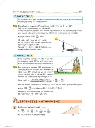 3Ε Φ Α Ρ Μ Ο Γ Η
Nα υπολογίσετε το ύψος του κυπαρισσιού του παρακάτω σχήματος χρησιμοποιώντας
το μήκος της σκιάς του και τη γωνία ω.
Λύση: Στο ορθογώνιο τρίγωνο ΑΒΓ γνωρίζουμε ότι ΑΒ = 9 m και
∧
Β = ω = 25°.
Θέλουμε να υπολογίσουμε την πλευρά ΑΓ.
Ο τριγωνομετρικός αριθμός που συνδέει την απέναντι με την προσκείμενη πλευρά
μιας γωνίας ενός ορθογωνίου τριγώνου ΑΒΓ είναι η εφαπτομένη της γωνίας
∧
Β.
Έχουμε λοιπόν: εφ
∧
Β =
ΑΓ
ΑΒ
οπότε
ΑΓ = ΑΒ ؒ εφ
∧
Β άρα ΑΓ = 9 ؒ εφ25°.
Με τη βοήθεια του πίνακα εφαπτομένων
βρίσκουμε ότι εφ25° = 0,47.
Άρα, ΑΓ = 9 ؒ 0,47 = 4,23, δηλαδή το ύψος
του κυπαρισσιού είναι 4,23 m.
4Ε Φ Α Ρ Μ Ο Γ Η
Ένας τουρίστας ύψους ΑΓ = 1,80 m «βλέπει»
τον πύργο με γωνία 32° και απέχει από αυτόν
45 m. Nα υπολογίσετε το ύψος ΕΔ του πύργου.
Λύση: Στο ορθογώνιο τρίγωνο ΑΒΕ γνωρίζουμε το
μήκος της κάθετης πλευράς ΑΒ = 45 m και μια
οξεία γωνία 32°. Επομένως, για να υπολογί-
σουμε την άλλη κάθετη πλευρά ΒΕ, χρησιμο-
ποιούμε την εφαπτομένη της γωνίας των 32°.
Είναι εφ32° =
απέναντι κάθετη πλευρά
προσκείμενη κάθετη πλευρά
=
ΒΕ
ΑΒ
=
ΒΕ
45
.
Από τον πίνακα εφαπτομένων βρίσκουμε: εφ32° = 0,62, οπότε η παραπάνω σχέση
γίνεται: 0,62 =
ΒΕ
45
, οπότε έχουμε: ΒΕ = 45 ؒ0,62 = 27,9 (m).
Eπομένως, το συνολικό ύψος του πύργου είναι:
ΔΕ = ΔΒ + ΒΕ = 1,8 + 27,9 = 29,7 (m).
ΕΡΩΤΗΣΕΙΣ ΚΑΤΑΝΟΗΣΗΣ
1. Στο διπλανό σχήμα είναι εφθ = ........
Α:
100
75
, Β:
125
75
, Γ:
75
100
, Δ:
75
125
.
Να κυκλώσετε τη σωστή απάντηση.
Μέρος Β’ - 2.1. Εφαπτομένη οξείας γωνίας 139
100
75
125
θ
21-0085.indb 139 19/1/2013 10:07:04 μμ
 