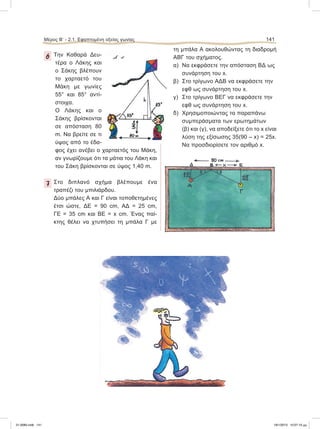 Μέρος Β’ - 2.1. Εφαπτομένη οξείας γωνίας 141
6 Την Καθαρά Δευ-
τέρα ο Λάκης και
ο Σάκης βλέπουν
το χαρταετό του
Μάκη με γωνίες
55° και 85° αντί-
στοιχα.
Ο Λάκης και ο
Σάκης βρίσκονται
σε απόσταση 80
m. Nα βρείτε σε τι
ύψος από το έδα-
φος έχει ανέβει ο χαρταετός του Μάκη,
αν γνωρίζουμε ότι τα μάτια του Λάκη και
του Σάκη βρίσκονται σε ύψος 1,40 m.
7 Στο διπλανό σχήμα βλέπουμε ένα
τραπέζι του μπιλιάρδου.
Δύο μπάλες Α και Γ είναι τοποθετημένες
έτσι ώστε, ΔΕ = 90 cm, ΑΔ = 25 cm,
ΓΕ = 35 cm και ΒΕ = x cm. Ένας παί-
κτης θέλει να χτυπήσει τη μπάλα Γ με
τη μπάλα Α ακολουθώντας τη διαδρομή
ΑΒΓ του σχήματος.
α) Να εκφράσετε την απόσταση ΒΔ ως
συνάρτηση του x.
β) Στο τρίγωνο ΑΔΒ να εκφράσετε την
εφθ ως συνάρτηση του x.
γ) Στο τρίγωνο ΒΕΓ να εκφράσετε την
εφθ ως συνάρτηση του x.
δ) Χρησιμοποιώντας τα παραπάνω
συμπεράσματα των ερωτημάτων
(β) και (γ), να αποδείξετε ότι το x είναι
λύση της εξίσωσης 35(90 – x) = 25x.
Να προσδιορίσετε τον αριθμό x.
21-0085.indb 141 19/1/2013 10:07:10 μμ
 