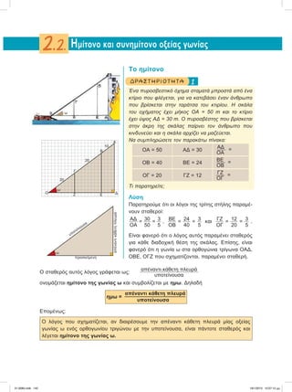 Το ημίτονο
1ΔΡΑΣΤ ΗΡ ΙΟ Τ ΗΤ Α
Ένα πυροσβεστικό όχημα σταματά μπροστά από ένα
κτίριο που φλέγεται, για να κατεβάσει έναν άνθρωπο
που βρίσκεται στην ταράτσα του κτιρίου. Η σκάλα
του οχήματος έχει μήκος ΟΑ = 50 m και το κτίριο
έχει ύψος ΑΔ = 30 m. Ο πυροσβέστης που βρίσκεται
στην άκρη της σκάλας παίρνει τον άνθρωπο που
κινδυνεύει και η σκάλα αρχίζει να μαζεύεται.
Να συμπληρώσετε τον παρακάτω πίνακα:
OA = 50 AΔ = 30
ΑΔ =
ΟΑ
OB = 40 BE = 24
BE =
ΟB
OΓ = 20 ΓΖ = 12
ΓΖ =
ΟΓ
Τι παρατηρείτε;
Λύση
Παρατηρούμε ότι οι λόγοι της τρίτης στήλης παραμέ-
νουν σταθεροί:
ΑΔ
ΟΑ
= 30
50
= 3
5
, ΒΕ
ΟΒ
= 24
40
= 3
5
και ΓΖ
ΟΓ
= 12
20
= 3
5
.
Είναι φανερό ότι ο λόγος αυτός παραμένει σταθερός
για κάθε διαδοχική θέση της σκάλας. Επίσης, είναι
φανερό ότι η γωνία ω στα ορθογώνια τρίγωνα ΟΑΔ,
ΟΒΕ, ΟΓΖ που σχηματίζονται, παραμένει σταθερή.
Ο σταθερός αυτός λόγος γράφεται ως:
απέναντι κάθετη πλευρά
υποτείνουσα
ονομάζεται ημίτονο της γωνίας ω και συμβολίζεται με ημω. Δηλαδή
ημω =
απέναντι κάθετη πλευρά
υποτείνουσα
Επομένως:
Ο λόγος που σχηματίζεται, αν διαιρέσουμε την απέναντι κάθετη πλευρά μίας οξείας
γωνίας ω ενός ορθογωνίου τριγώνου με την υποτείνουσα, είναι πάντοτε σταθερός και
λέγεται ημίτονο της γωνίας ω.
Hμίτονο και συνημίτονο οξείας γωνίας2.2.
ω
O
ω
Γ
20
20
Ζ Ε Δ
10
Β
Α
υποτείνουσα
προσκείμενη
απέναντικάθετηπλευρά
ω
21-0085.indb 142 19/1/2013 10:07:12 μμ
 