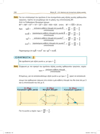 Λύση: Για τον υπολογισμό του ημιτόνου ή του συνημιτόνου μιας οξείας γωνίας ορθογωνίου
τριγώνου, πρέπει να γνωρίζουμε και το μήκος της υποτείνουσας ΒΓ.
Από το Πυθαγόρειο Θεώρημα έχουμε:
ΒΓ2
= ΑΒ2
+ ΑΓ2
= 152
+ 202
= 225 + 400 = 625 οπότε ΒΓ = ͙ෆ625 = 25 cm.
Άρα: ημ
∧
Β = απέναντι κάθετη πλευρά στη γωνία
∧
Β
υποτείνουσα
=
ΑΓ
ΒΓ
=
20
25
=
4
5
συν
∧
Β = προσκείμενη κάθετη πλευρά στη γωνία
∧
Β
υποτείνουσα
=
ΑΒ
ΒΓ
=
15
25
=
3
5
ημ
∧
Γ = απέναντι κάθετη πλευρά στη γωνία
∧
Γ
υποτείνουσα
=
ΑΒ
ΒΓ
=
15
25
=
3
5
συν
∧
Γ = προσκείμενη κάθετη πλευρά στη γωνία
∧
Γ
υποτείνουσα
=
ΑΓ
ΒΓ
=
20
25
=
4
5
Παρατηρούμε ότι ημ
∧
Β = συν
∧
Γ και ημ
∧
Γ = συν
∧
Β.
2Ε Φ Α Ρ Μ Ο Γ Η
Να σχεδιαστεί μία οξεία γωνία ω, με ημω =
3
5
.
Λύση: Σύμφωνα με τον ορισμό του ημιτόνου οξείας γωνίας ορθογωνίου τριγώνου, ισχύει:
ημω =
απέναντι κάθετη πλευρά
υποτείνουσα
.
Επομένως, για να κατασκευάσουμε οξεία γωνία ω με ημω =
3
5
, αρκεί να κατασκευά-
σουμε ένα ορθογώνιο τρίγωνο στο οποίο η μία κάθετη πλευρά του θα είναι ίση με 3
και η υποτείνουσά του ίση με 5.
Για τη γωνία ω ισχύει: ημω = ΑΒ
ΒΓ
= 3
5
.
144 Μέρος Β’ - 2.2. Hμίτονο και συνημίτονο οξείας γωνίας
Α ΓΑ
B ρ = 5 cm
ρ
=
3
cm
ΓΑ
B
53
ω
1o βήµα
Kατασκευή ορθής γωνίας
2o βήµα
Μέτρηση πλευρών
3o βήµα
Κατασκευή τριγώνου
21-0085.indb 144 19/1/2013 10:07:17 μμ
 