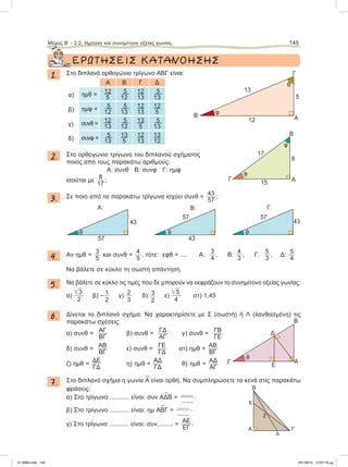 ΕΡΩΤΗΣΕΙΣ ΚΑΤΑΝΟΗΣΗΣ
1. Στο διπλανό ορθογώνιο τρίγωνο ΑΒΓ είναι:
Α Β Γ Δ
α) ημθ =
12
5
5
12
12
13
5
13
β) ημφ =
5
12
5
13
12
13
12
5
γ) συνθ =
12
13
5
12
13
5
5
13
δ) συνφ =
5
13
13
5
12
13
13
12
2. Στο ορθογώνιο τρίγωνο του διπλανού σχήματος
ποιος από τους παρακάτω αριθμούς:
Α: συνθ Β: συνφ Γ: ημφ
ισούται με
8
17
;
3. Σε ποιο από τα παρακάτω τρίγωνα ισχύει συνθ =
43
57
;
4. Αν ημθ =
3
5
και συνθ =
4
5
, τότε: εφθ = .... Α:
3
4
, Β:
4
3
, Γ:
5
3
, Δ: 5
4
Να βάλετε σε κύκλο τη σωστή απάντηση.
5. Να βάλετε σε κύκλο τις τιμές που δε μπορούν να εκφράζουν το συνημίτονο οξείας γωνίας:
α)
͙ෆ3
2
β) – 1
2
γ)
2
3
δ) 3
2
ε)
͙ෆ5
4
στ) 1,45
6. Δίνεται το διπλανό σχήμα. Να χαρακτηρίσετε με Σ (σωστή) ή Λ (λανθασμένη) τις
παρακάτω σχέσεις:
α) συνθ =
ΑΓ
ΒΓ
β) συνθ =
ΓΔ
ΑΓ
γ) συνθ =
ΓΒ
ΓΕ
δ) συνθ =
ΑΒ
ΒΓ
ε) συνθ =
ΓΕ
ΓΔ
στ) ημθ =
ΑΒ
ΒΓ
ζ) ημθ =
ΔΕ
ΓΔ
η) ημθ =
ΑΔ
ΓΔ
θ) ημθ =
ΑΔ
ΑΓ
7. Στο διπλανό σχήμα η γωνία
∧
Α είναι ορθή. Να συμπληρώσετε τα κενά στις παρακάτω
φράσεις:
α) Στο τρίγωνο ........... είναι: συν Α
∧
ΔΒ =
.......
.......
.
β) Στο τρίγωνο ........... είναι: ημ Α
∧
ΒΓ =
.......
.......
.
γ) Στο τρίγωνο ........... είναι: συν......... =
ΑΕ
ΕΓ
.
Μέρος Β’ - 2.2. Hμίτονο και συνημίτονο οξείας γωνίας 145
AΒ
13
5
12
Γ
φ
θ
AΓ
17
15
8
B
θ
φ
A: Β: Γ:
57
43
θ
57
43
θ
57
43
θ
Γ A
Δ
Ε
B
θ
A Γ
Β
Ζ
Δ
Ε
21-0085.indb 145 19/1/2013 10:07:19 μμ
 